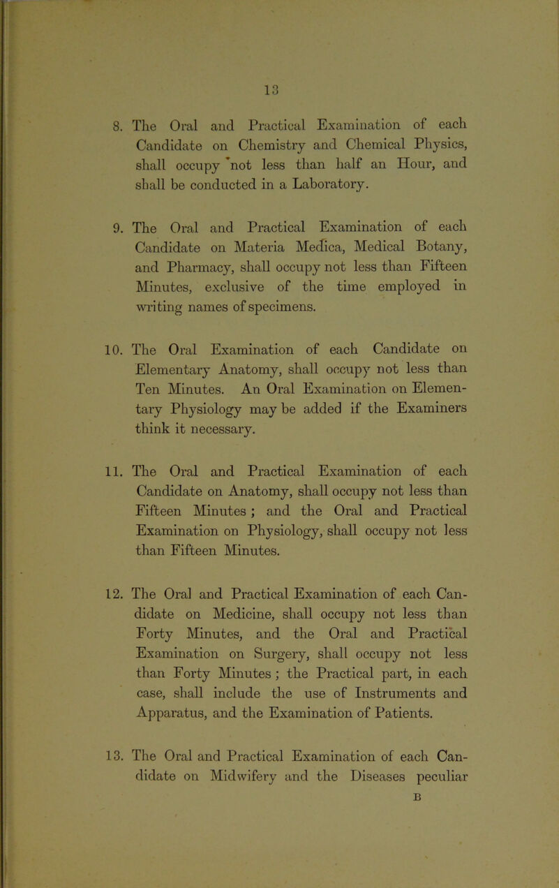 8. The Oral and Practical Examination of each Candidate on Chemistry and Chemical Physics, shall occupy not less than half an Hour, and shall be conducted in a Laboratory. 9. The Oral and Practical Examination of each Candidate on Materia Medica, Medical Botany, and Pharmacy, shall occupy not less than Fifteen Minutes, exclusive of the time employed in writing names of specimens. 10. The Oral Examination of each Candidate on Elementary Anatomy, shall occupy not less than Ten Minutes. An Oral Examination on Elemen- tary Physiology may be added if the Examiners think it necessary. 11. The Oral and Practical Examination of each Candidate on Anatomy, shall occupy not less than Fifteen Minutes ; and the Oral and Practical Examination on Physiology, shall occupy not less than Fifteen Minutes. 12. The Oral and Practical Examination of each Can- didate on Medicine, shall occupy not less than Forty Minutes, and the Oral and Practical Examination on Surgery, shall occupy not less than Forty Minutes ; the Practical part, in each case, shall include the use of Instruments and Apparatus, and the Examination of Patients. 13. The Oral and Practical Examination of each Can- didate on Midwifery and the Diseases peculiar B