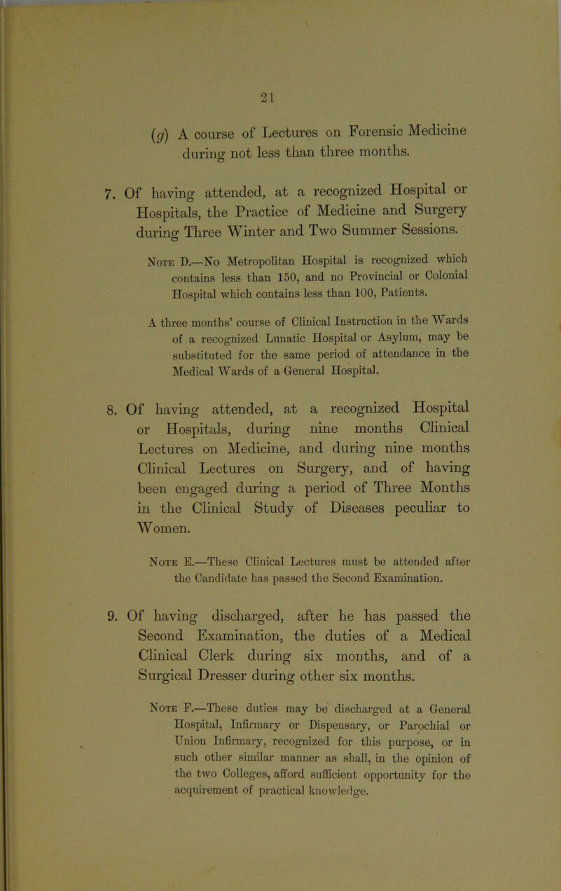 (g) A course of Lectures on Forensic Medicine during not less than three months. 7. Of having attended, at a recognized Hospital or Hospitals, the Practice of Medicine and Surgery during Three Winter and Two Summer Sessions. Note D.—No Metropolitan Hospital is recognized which contains less than 150, and no Provincial or Colonial Hospital which contains less than 100, Patients. A three months’ course of Clinical Instruction in the Wards of a recognized Lunatic Hospital or Asylum, may be substituted for the same period of attendance in the Medical Wards of a General Hospital. 8. Of having attended, at a recognized Hospital or Hospitals, during nine months Clinical Lectures on Medicine, and during nine months Clinical Lectures on Surgery, and of having been engaged during a period of Three Months in the Clinical Study of Diseases peculiar to Women. Note E.—These Clinical Lectures must be attended after the Candidate has passed the Second Examination. 9. Of having discharged, after he has passed the Second Examination, the duties of a Medical Clinical Clerk during six months, and of a Surgical Dresser during other six months. Note F.—These duties may be discharged at a General Hospital, Infirmary or Dispensary, or Parochial or Union Infirmary, recognized for this purpose, or in such other similar manner as shall, in the opinion of the two Colleges, afford sufficient opportunity for the acquirement of practical knowledge.