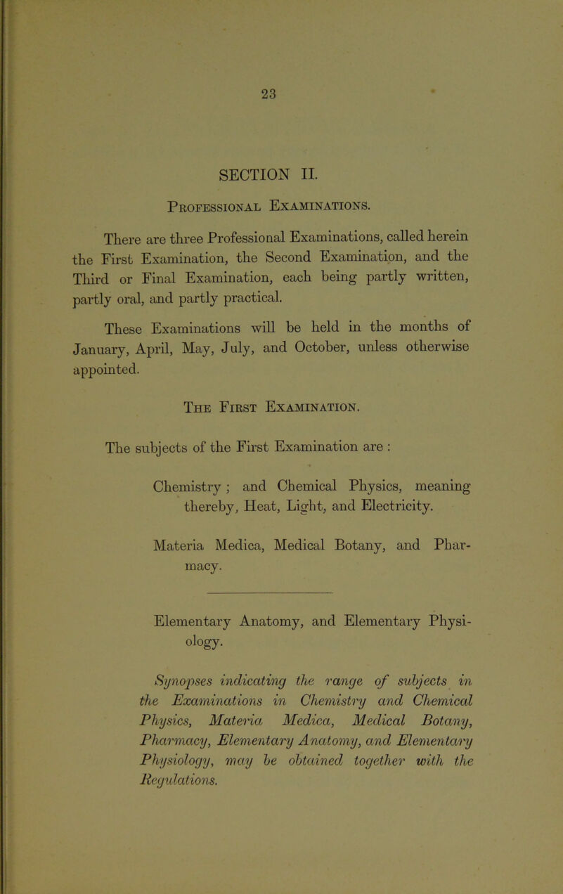 SECTION II. Professional Examinations. There are three Professional Examinations, called herein the First Examination, the Second Examination, and the Third or Final Examination, each being partly written, partly oral, and partly practical. These Examinations will be held in the months of January, April, May, July, and October, unless otherwise appointed. The First Examination. The subjects of the First Examination are : Chemistry; and Chemical Physics, meaning thereby, Heat, Light, and Electricity. Materia Medica, Medical Botany, and Phar- macy. Elementary Anatomy, and Elementary Physi- ology. Sy?ioj)ses indicating the range of subjects in the Examinations in Chemistry and Chemical Physics, Materia Medica, Medical Botany, Pharmacy, Elementary Anatomy, and Elementary Physiology, may be obtained together with the Regulations.