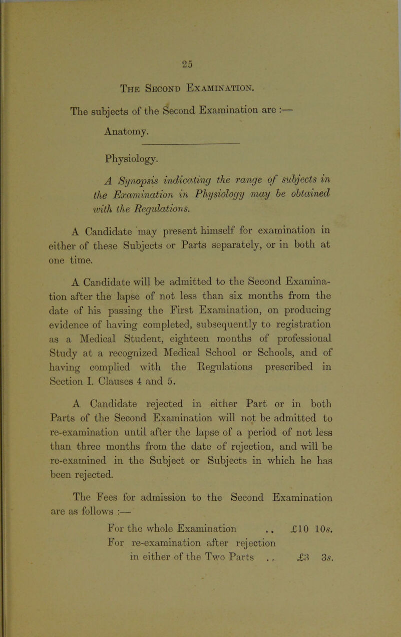 The Second Examination. The subjects of the Second Examination are :— Anatomy. Physiology. A Synopsis indicating the range of subjects in the Examination in Physiology may be obtained ivith the Regulations. A Candidate may present himself for examination in either of these Subjects or Parts separately, or in both at one time. A Candidate will be admitted to the Second Examina- tion after the lapse of not less than six months from the date of his passing the First Examination, on producing evidence of having completed, subsequently to registration as a Medical Student, eighteen months of professional Study at a recognized Medical School or Schools, and of having complied with the Regulations prescribed in Section I. Clauses 4 and 5. A Candidate rejected in either Part or in both Parts of the Second Examination will not be admitted to re-examination until after the lapse of a period of not less than three months from the date of rejection, and will be re-examined in the Subject or Subjects in which he has been rejected. The Fees for admission to the Second Examination are as follows :— For the whole Examination .. £10 10s. For re-examination after rejection in either of the Two Parts £3 3s.