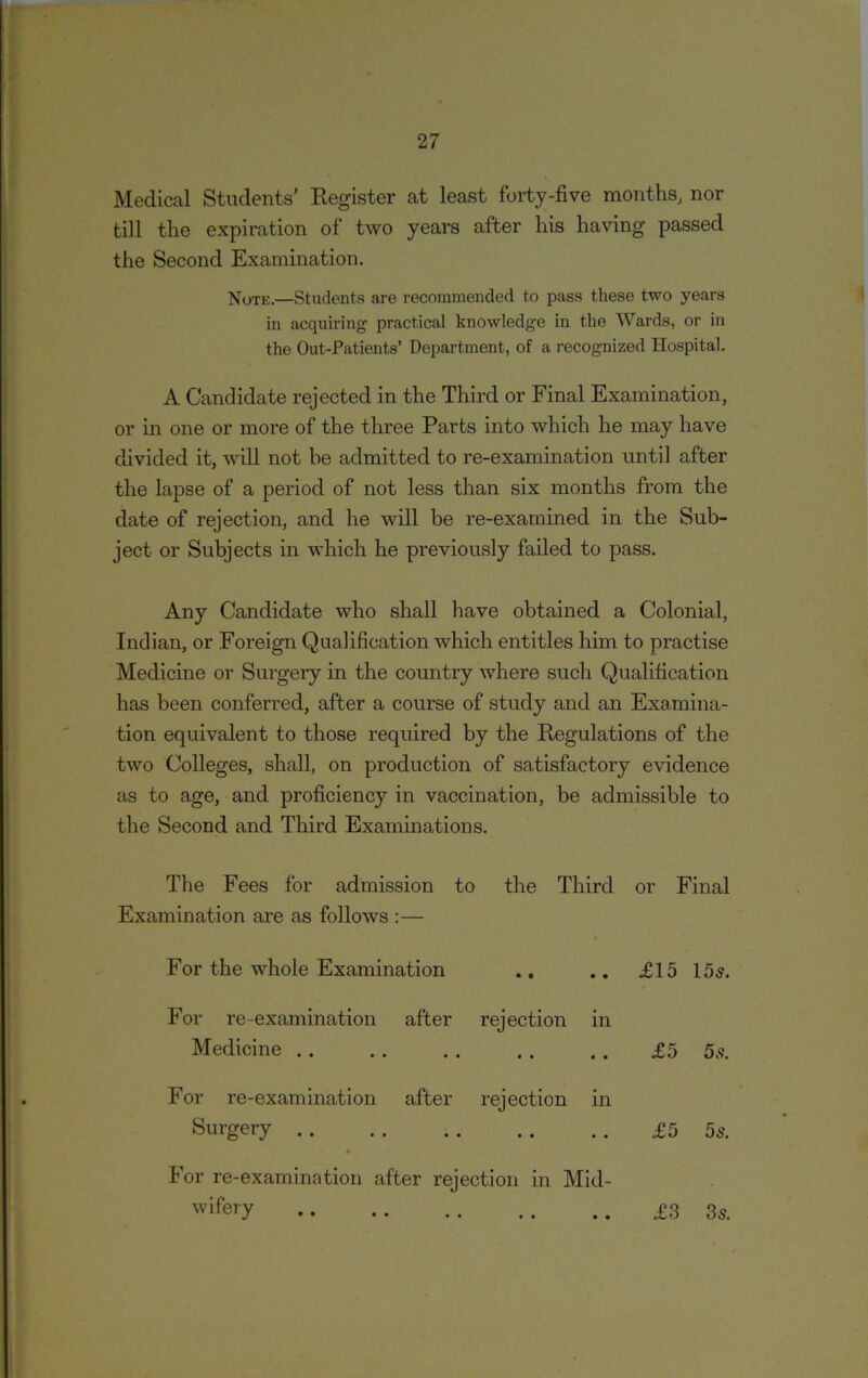 Medical Students’ Register at least forty-five months, nor till the expiration of two years after his having passed the Second Examination. Note.—Students are recommended to pass these two years in acquiring practical knowledge in the Wards, or in the Out-Patients’ Department, of a recognized Hospital. A Candidate rejected in the Third or Final Examination, or in one or more of the three Parts into which he may have divided it, will not be admitted to re-examination until after the lapse of a period of not less than six months from the date of rejection, and he wall be re-examined in the Sub- ject or Subjects in which he previously failed to pass. Any Candidate who shall have obtained a Colonial, Indian, or Foreign Qualification which entitles him to practise Medicine or Surgery in the country where such Qualification has been conferred, after a course of study and an Examina- tion equivalent to those required by the Regulations of the two Colleges, shall, on production of satisfactory evidence as to age, and proficiency in vaccination, be admissible to the Second and Third Examinations. The Fees for admission to Examination are as follows :— the Third or Final For the whole Examination • • • • £15 15 s. For re examination after Medicine rejection in • • • • £5 5s. For re-examination after Surgery .. rejection in • • • • £5 5s. For re-examination after rejection in Mid- wifery £3 3s.