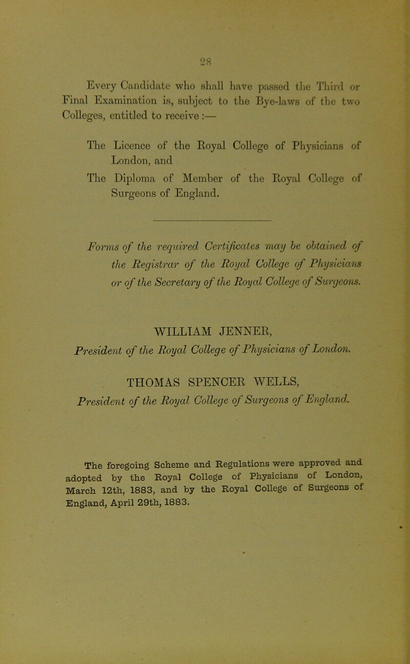 Every Candidate who shall have passed the Third or Final Examination is, subject to the Bye-laws of the two Colleges, entitled to receive :— The Licence of the Boyal College of Physicians of London, and The Diploma of Member of the Royal College of Surgeons of England. Forms of the required Certificates may he obtained of the Registrar of the Royal College of Physicians or of the Secretary of the Royal College of Surgeons. WILLIAM JENNER, President of the Royal College of Physicians of London. THOMAS SPENCER WELLS, President of the Royal College of Surgeons of England. The foregoing Scheme and Regulations were approved and adopted by the Royal College of Physicians of London, March 12th, 1883, and by the Royal College of Surgeons of England, April 29th, 1883.
