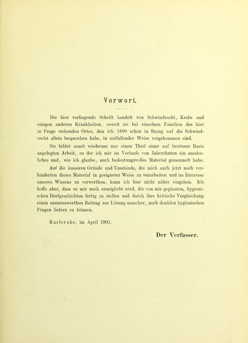 Vorwort. Die hier vorliegende Schrift handelt von Schwindsucht, Krebs und einigen anderen Krankheiten, soweit sie bei einzelnen Familien des hier in Frage stehenden Ortes, den ich 1890 schon in Bezug auf die Schwind- sucht allein besprochen habe, in auffallender Weise vorgekommen sind. Sie bildet somit wiederum nur einen Theil einer auf breiterer Basis angelegten Arbeit, zu der ich mir im Verlaufe von Jahrzehnten ein ansehn- liches und, wie ich glaube, auch bedeutungsvolles Material gesammelt habe. Auf die äusseren Gründe und Umstände, die mich auch jetzt noch ver- hinderten dieses Material in geeigneter Weise zu verarbeiten und im Interesse unseres Wissens zu verwerthen, kann ich hier nicht näher eingehen. Ich hoffe aber, dass es mir noch ermöglicht wird, die von mir geplanten, hygieni- schen Dorfgeschichten fertig zu stellen und durch ihre kritische Vergleichung einen nennenswerthen Beitrag zur Lösung mancher, noch dimklen hygienischen Fragen liefern zu können. Karlsruhe, im April 1901. Der Verfasser.