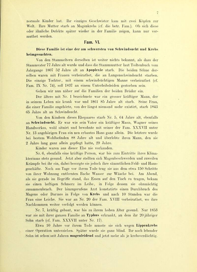 normale Kinder liat. Ihr einziges Geschwister kam mit zwei Kopten zur Welt. Ihre Mutter starb an Magenkrebs (cf. die betr. Fam.). Ob sich diese oder ähnliche Defekte später wieder in der Familie zeigen, kann nur ver- muthet werden. Farn. VI. Diese Familie ist eine der am scliwersteu von Scliwiudsiielit und Krebs lieimgesuchteii. Von den Stammeltern derselben i.st weiter nichts bekannt, als dass der Stammvater 77 Jahre alt wurde und dass die Stammmutter laut Todtenbuch vom Jahrgange 1807 52 Jahre alt an Apoplexie starb. Die beiden Söhne der- selben waren mit Frauen verheirathet, die an Lungenschwindsucht starben. Die einzige Tochter, mit einem schwindsüchtigen Manne verlieirathet (cf. Fam. IX Nr. 74), soll 1837 an einem Unterleibsleiden gestorben sein. Gehen wir nun näher auf die Familien der beiden Brüder ein. Der ältere mit Nr. 1 bezeichnete war ein grosser kräftiger Mann, der in seinem Leben nie krank war und 1861 85 Jahre alt starb. Seine Frau, die einer Familie angehörte, von der längst niemand mehr existirt, starb 1843 65 Jahre alt an Schwindsucht. Von den Kindern dieses Ehepaares starb Nr. 5, 64 .Jahre alt, ebenfalls an Schwindsucht. Er war wie sein Vater ein kräftiger Mann, Wagner seines Handwerkes, wohl situirt und bewohnte mit seiner der Fam. XXXVII unter Nr. 13 ungehörigen Frau ein neu erbautes Haus ganz allein. Die letztere wurde bei bestem Wohlbefinden 88 Jahre alt und überlebte ihren Mann, den sie 2 Jahre lang ganz allein gepflegt hatte, 29 Jahre. Kinder waren aus dieser Ehe nie vorhanden. Nr. 6, ebenfalls eine kräftige Person, war bis zum Eintritte ihres Klima- kteriums stets gesund. Jetzt aber stellten sich Magenbeschwerden und zuweilen Krämpfe bei ihr ein, dabei besorgte sie jedoch ihre sämmtlichen Feld- und Haus- geschäfte. Noch am Tage vor ihrem Tode trug sie aus dem etwa 150 Schritte von ihrer Wohnung entfernten Bache Wasser zur Wäsche bei. Am Abend, als sie gerade im Begriffe stand, das Essen auf den Tisch zu tragen, bekam sie einen heftigen Schmerz im Leibe, in Folge dessen sie ohnmächtig zusammenbrach. Der hinzugerufene Arzt konstatirte einen Durchbruch des Magens oder Darmes in Folge von Krebs und nach 10 Stunden war die Frau eine Leiche. Sie war an Nr. 20 der Fam. XVIII verheirathet, wo ihre Nachkommen weiter verfolgt werden können. Nr. 7, kräftig gebaut, war bis zu ihrem hohen Alter gesund. Nur 1853 w’ar sie mit ihrer ganzen Familie an Typhus erkrankt, an dem ihr 20 jähriger Sohn starb (cf. Fam. XXXVII unter Nr. 17). Etwa 10 Jahre vor ihrem Tode musste sie sich wegen Lippeiikrebs einer Operation unterziehen. Später wurde sie ganz blind. Ihr noch lebender Sohn ist schon seit Jahren inagenleideiul und jetzt mehr als je krebsverdächtig.