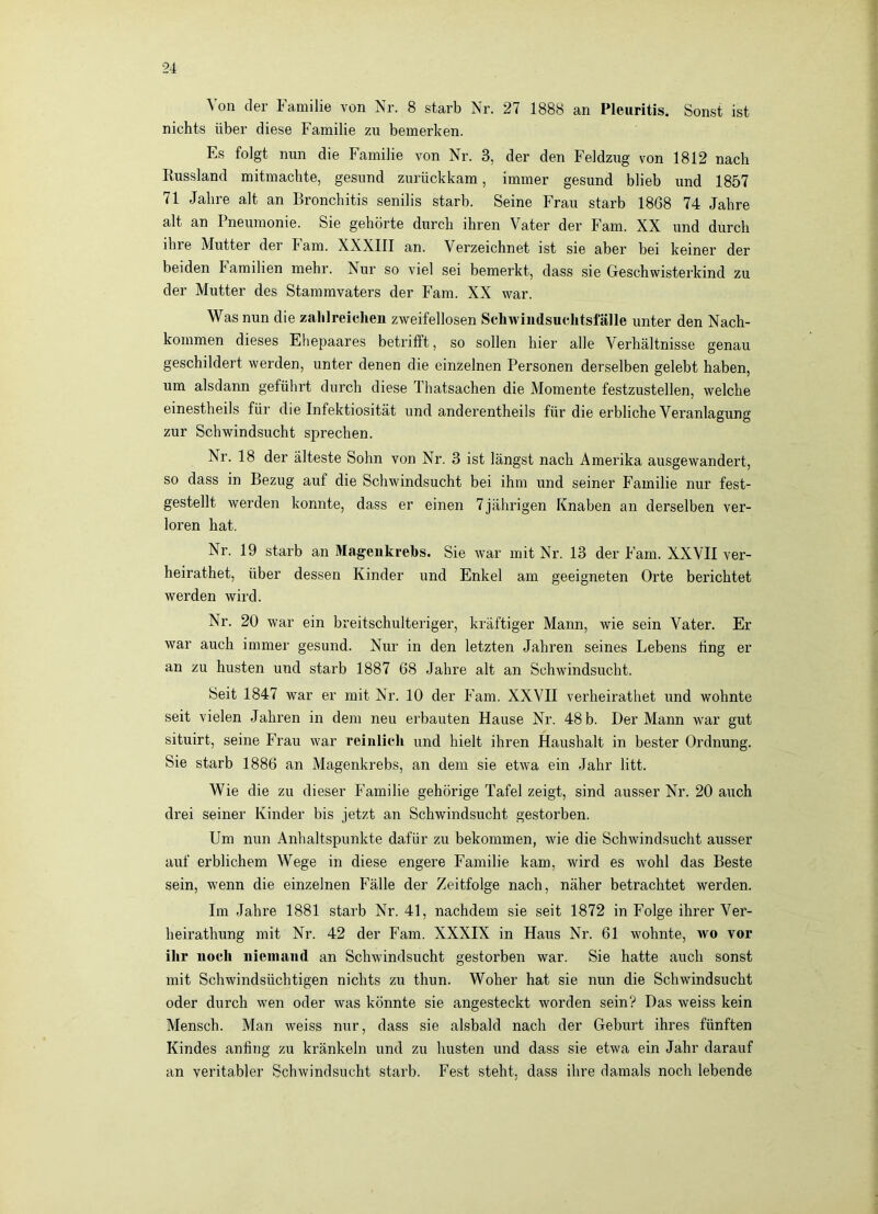 Von der Familie von Nr. 8 starb Nr. 27 1888 an Pleuritis. Sonst ist nichts über diese Familie zu bemerken. Es folgt nun die Familie von Nr. 3, der den Feldzug von 1812 nach Russland mitmachte, gesund zurückkam, immer gesund blieb und 1857 71 Jahre alt an Bronchitis senilis starb. Seine Frau starb 1868 74 Jahre alt an Pneumonie. Sie gehörte durch ihren Vater der Farn. XX und durch ihre Mutter der Farn. XXXIII an. Verzeichnet ist sie aber bei keiner der beiden Familien mehr. Nur so viel sei bemerkt, dass sie Geschwisterkind zu der Mutter des Stammvaters der Farn. XX war. Was nun die zahlreiclien zweifellosen Schwindsuchtsfälle unter den Nach- kommen dieses Ehepaares betrifft, so sollen hier alle Verhältnisse genau geschildert werden, unter denen die einzelnen Personen derselben gelebt haben, um alsdann geführt durch diese Thatsachen die Momente festzustellen, welche einestheils für die Infektiosität und anderentheils für die erbliche Veranlagung zur Schwindsucht sprechen. Nr. 18 der älteste Sohn von Nr. 3 ist längst nach Amerika ausgewandert, so dass in Bezug auf die Schwindsucht bei ihm und seiner Familie nur fest- gestellt werden konnte, dass er einen 7jährigen Knaben an derselben ver- loren hat. Nr. 19 starb an Magenkrebs. Sie war mit Nr. 13 der Farn. XXVII ver- heirathet, über dessen Kinder und Enkel am geeigneten Orte berichtet werden wird. Nr. 20 war ein breitschulteriger, kräftiger Mann, wie sein Vater. Er war auch immer gesund. Nur in den letzten Jahren seines Lebens fing er an zu husten und starb 1887 68 Jahre alt an Schwindsi;cht. Seit 1847 war er mit Nr. 10 der Farn. XXVII verheirathet und wohnte seit vielen Jahren in dem neu erbauten Hause Nr. 48 b. Der Mann war gut situirt, seine Frau war reinlich und hielt ihren Haushalt in bester Ordnung. Sie starb 1886 an Magenkrebs, an dem sie etwa ein Jahr litt. Wie die zu dieser Familie gehörige Tafel zeigt, sind ausser Nr. 20 auch drei seiner Kinder bis jetzt an Schwindsucht gestorben. Um nun Anhaltspunkte dafür zu bekommen, wie die Schwindsucht ausser auf erblichem Wege in diese engere Familie kam, wird es wohl das Beste sein, wenn die einzelnen Fälle der Zeitfolge nach, näher betrachtet werden. Im Jahre 1881 starb Nr. 41, nachdem sie seit 1872 in Folge ihrer Ver- heirathung mit Nr. 42 der Farn. XXXIX in Haus Nr. 61 wohnte, avo vor ihr noch niemand an Schwindsucht gestorben war. Sie hatte auch sonst mit Schwindsüchtigen nichts zu thun. Woher hat sie nun die Schwindsucht oder durch wen oder was könnte sie angesteckt worden sein? Das weiss kein Mensch. Man weiss nur, dass sie alsbald nach der Geburt ihres fünften Kindes anfiiig zu kränkeln und zu husten und dass sie etwa ein Jahr darauf an veritabler Schwindsucht starb. Fest steht, dass ihre damals noch lebende