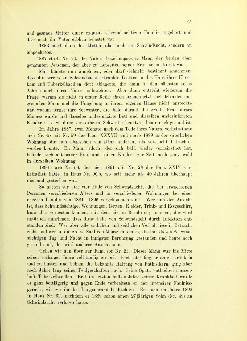 und gesunde Mutter einer exquisit schwindsüchtigen Familie angehürt und dass auch ihr Vater erblich belastet war. 1886 starb dann ihre Mutter, aber nicht an Schwindsucht, sondern an Magenkrebs. 1887 starb Nr. 20, der Vater, beziehungsweise Mann der beiden oben genannten Personen, der aber zu Lebzeiten seiner Frau schon krank war. Man könnte nun annehraen, oder darf vielmehr bestimmt annehmen, dass die bereits an Schwindsucht erkrankte Tochter in das Haus ihrer Elteim kam und Tuberkelbacillen dort ablagerte, die dann in den nächsten sechs Jahren auch ihren Vater umbrachten. Aber dann entsteht wiederum die Frage, warum sie nicht in erster Reihe ihren eigenen jetzt noch lebenden und gesunden Mann und die Umgebung in ihrem eigenen Hause nicht ansteckte und warum ferner ihre Schwester, die bald darauf die zweite Frau dieses Mannes wurde und dasselbe undesinfizirte Bett und dieselben undesinfizirten Kleider u. s. w. ihrer verstorbenen Schwester benützte, heute noch gesund ist. Im Jahre 1887, zwei Monate nach dem Tode ihres Vaters, verheirathete sich Nr. 45 mit Nr. 59 der P^am. XXXVII und starb 1889 in der väterlichen Wohnung, die nun abgesehen von allem anderen, als verseucht betrachtet werden konnte. Ihr Mann jedoch, der sich bald wieder verheirathet hat, befindet sich mit seiner Frau und seinen Kindern zur Zeit noch ganz wohl in derselben Wohnung. 1896 starb Nr. 56, der sich 1891 mit Nr. 23 der lam. XXIV ver- heirathet hatte, in Haus Nr. 90 b, wo seit mehr als 40 Jahren überhaupt niemand gestorben war. So hätten wir hier vier P^älle von Schwindsucht, die bei erwachsenen Personen verschiedenen Alters und in verschiedenen Wohnungen bei einer engeren Familie von 1881—1896 vorgekommen sind. Wer nun der Ansicht ist, dass Schwindsüchtige, Wohnungen, Betten, Kleider, Trink- und Essgeschirr, kurz alles verpesten können, mit dem sie in Berührung kommen, der wird natürlich annehmen, dass diese Fälle von Schwindsucht durch Infektion ent- standen sind. Wer aber alle örtlichen und zeitlichen Verhältnisse in Betracht zieht und wer an die grosse Zahl von Menschen denkt, die mit diesen Schwind- süchtigen Tag und Nacht in innigster Berührung gestanden und heute noch gesund sind, der wird anderer Ansicht sein. Gehen wir nun über zur Farn, von Nr. 21. Dieser Mann war bis Mitte seiner sechziger Jahre vollständig gesund. Erst jetzt fing er an zu kränkeln und zu husten und bekam die bekannte Haltung von Phthisikern, ging aber noch Jahre lang seinen P’eldgeschäften nach. Seine Sputa enthielten massen- haft Tuberkelbacillen. Erst im letzten halben Jahre seiner Krankheit wurde er ganz bettlägerig und gegen Ende verbreitete er den intensiven Fäulniss- geruch, wie wir ihn bei Lungenbrand beobachten. Er starb im Jahre 1892 in Haus Nr. 32, nachdem er 1889 schon einen 27jährigen Sohn (Nr. 49) an Schwindsucht verloren hatte.