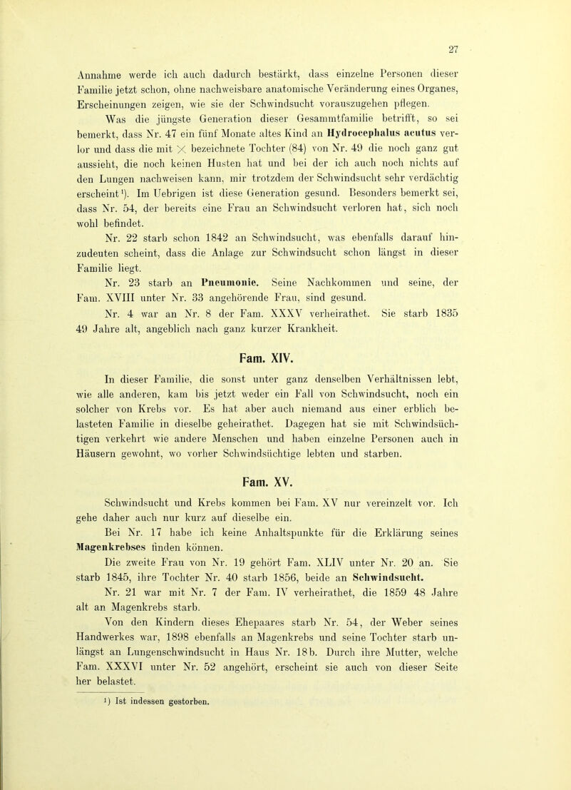 Annahme werde ich auch dadurch bestärkt, dass einzelne Personen dieser Familie jetzt schon, ohne nachweisbare anatomische Veränderung eines Organes, Erscheinungen zeigen, wie sie der Schwindsucht vorauszugehen pflegen. Was die jüngste Generation dieser Gesammtfamilie betrifl't, so sei bemerkt, dass Nr. 47 ein fünf Monate altes Kind an Hydrocephalus acutus ver- lor und dass die mit X bezeichnete Tochter (84) von Nr. 49 die noch ganz gut aussieht, die noch keinen Husten hat und bei der ich auch noch nichts auf den Lungen nachweisen kann, mir trotzdem der Schwindsucht sehr verdächtig erscheint*). Im Uebrigen ist diese Generation gesund. Besonders bemerkt sei, dass Nr. 54, der bereits eine Frau an Schwindsucht verloren hat, sich noch wohl befindet. Nr. 22 starb schon 1842 an Schwindsucht, was ebenfalls darauf hin- zudeuten scheint, dass die Anlage zur Schwindsucht schon längst in dieser Familie liegt. Nr. 23 starb an Pneumonie. Seine Nachkommen und seine, der Farn. XVIII unter Nr. 33 angehörende Frau, sind gesund. Nr. 4 war an Nr. 8 der Farn. XXXV verheirathet. Sie starb 1835 49 Jahre alt, angeblich nach ganz kurzer Krankheit. Fani. XIV. In dieser Familie, die sonst unter ganz denselben Verhältnissen lebt, wie alle anderen, kam bis jetzt weder ein Fall von Schwindsucht, noch ein solcher von Krebs vor. Es hat aber auch niemand aus einer erblich be- lasteten Familie in dieselbe geheirathet. Dagegen hat sie mit Schwindsüch- tigen verkehrt wie andere Menschen und haben einzelne Personen auch in Häusern gewohnt, wo vorher Schwindsüchtige lebten und starben. Farn. XV. Schwindsucht und Krebs kommen bei Fain. XV nur vereinzelt vor. Ich gehe daher auch nur kurz auf dieselbe ein. Bei Nr. 17 habe ich keine Anhaltspunkte für die Erklärung seines Magenkrebses finden können. Die zweite Frau von Nr. 19 gehört Farn, XLIV unter Nr. 20 an. Sie starb 1845, ihre Tochter Nr. 40 starb 1856, beide an Schwindsucht. Nr. 21 war mit Nr. 7 der Farn. IV verheirathet, die 1859 48 Jahre alt an Magenkrebs starb. Von den Kindern dieses Ehepaares starb Nr. 54, der Weber seines Handwerkes war, 1898 ebenfalls an Magenkrebs und seine Tochter starb un- längst an Lungenschwindsucht in Haus Nr. 18 b. Durch ihre Mutter, welche Farn. XXXVI imter Nr. 52 angehört, erscheint sie auch von dieser Seite her belastet. D Ist indessen gestorben.
