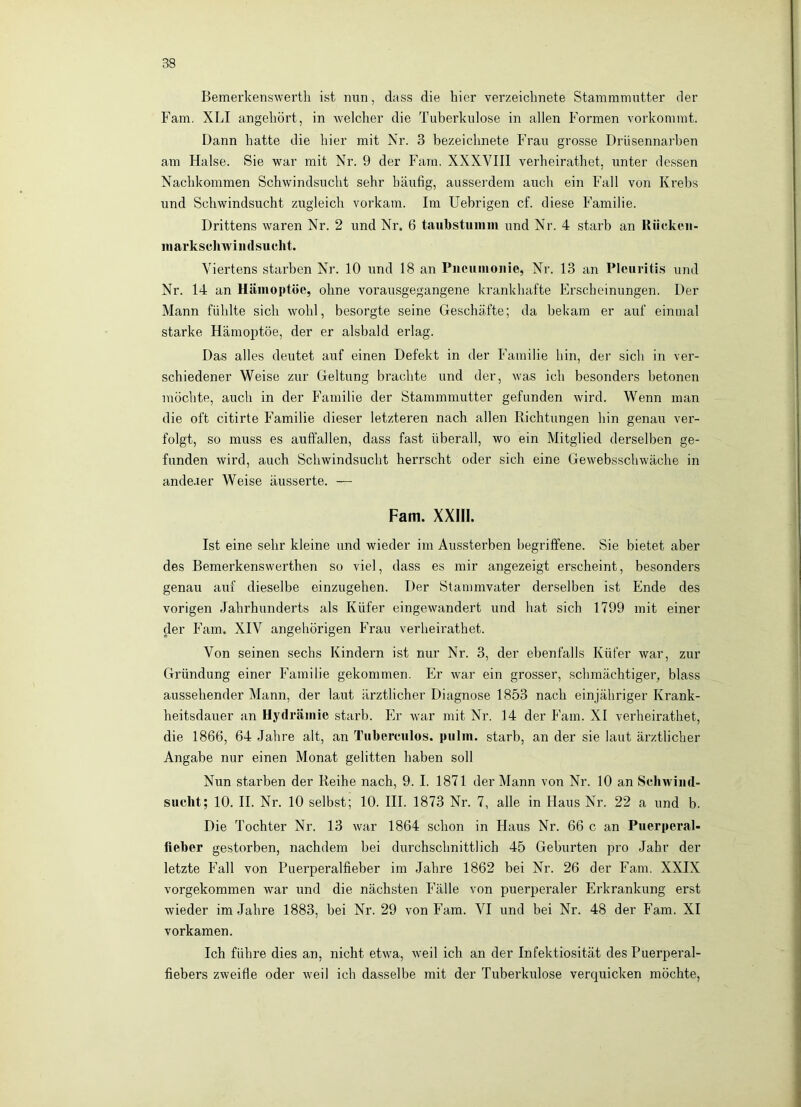 Bemerkenswert!! ist nun, dass die hier verzeichnete Stammmutter der Farn. XLI angeliört, in Avelcher die Tuberkulose in allen Formen vorkommt. Dann hatte die hier mit Nr. 3 bezeichnete Frau grosse Drüsennarben am Halse. Sie war mit Nr. 9 der P^'ara. XXXVIII verheirathet, unter dessen Nachkommen Schwindsucht sehr häufig, ausserdem auch ein Fall von Krehs und Schwindsucht zugleich vorkam. Im Uebrigen cf. diese P’amilie. Drittens waren Nr. 2 und Nr. 6 taubstumm und Nr. 4 starb an Rückeii- mavkscliwindsucht. Viertens starben Nr. 10 und 18 an Pucumoiiie, Nr. 13 an Pleuritis und Nr. 14 an Hämoptoe, ohne vorausgegangene krankhafte Erscheinungen. Der Mann fühlte sich wohl, besorgte seine Geschäfte; da bekam er auf einmal starke Hämoptoe, der er alshald erlag. Das alles deutet auf einen Defekt in der P’amilie hin, der sich in ver- schiedener Weise zur Geltung brachte und der, w^as ich besonders betonen möchte, auch in der Pärmilie der Stammmutter gefunden wird. Wenn man die oft citirte Familie dieser letzteren nach allen Richtungen hin genau ver- folgt, so muss es auffallen, dass fast überall, wo ein Mitglied derselben ge- funden wird, auch Schwindsucht herrscht oder sich eine Gewebsschwäche in andeaer Weise äusserte. — Farn. XXm. Ist eine sehr kleine und wieder im Aussterben begriffene. Sie bietet aber des Bemerkenswerthen so viel, dass es mir angezeigt erscheint, besonders genau auf dieselbe einzugehen. Der Stammvater derselben ist Ende des vorigen Jahrhunderts als Küfer eingewandert und hat sich 1799 mit einer der P’’am. XIV angehörigen PTau verheirathet. Von seinen sechs Kindern ist nur Nr. 3, der ebenfalls Küfer war, zur Gründung einer P'amilie gekommen. Er war ein grosser, schmächtiger, blass aussehender Mann, der laut ärztlicher Diagnose 1853 nach einjähriger Krank- heitsdauer an Hydrämie starb. Plr wuir mit Nr. 14 der Farn. XI verheirathet, die 1866, 64 Jahre alt, an Tiiberciilos. pulm. starb, an der sie laut ärztlicher Angabe nur einen Monat gelitten haben soll Nun starben der Reihe nach, 9. I. 1871 der Mann von Nr. 10 an Schwiiid- suclit; 10. II. Nr. 10 selbst; 10. III. 1873 Nr. 7, alle in Haus Nr. 22 a und b. Die Tochter Nr. 13 war 1864 schon in Haus Nr. 66 c an Puerperal- fleber gestorben, nachdem bei durchschnittlich 45 Geburten pro Jahr der letzte Fall von Puerperalfieber im Jahre 1862 bei Nr. 26 der Farn. XXIX vorgekommen war und die nächsten P’älle von puerperaler Erkrankung erst wieder im Jahre 1883, bei Nr. 29 von Farn. VI und bei Nr. 48 der Farn. XI vorkamen. Ich führe dies an, nicht etw'a, w'eil ich an der Infektiosität des Puerperal- fiebers zweifle oder weil ich dasselbe mit der Tuberkulose verquicken möchte.