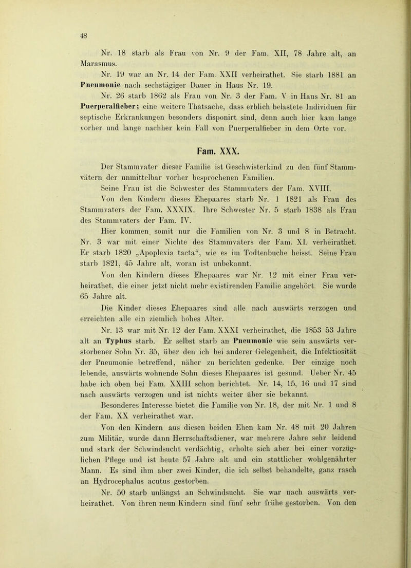 Nr. 18 starb als Frau von Nr. 9 der Fam. XII, 78 Jahre alt, an Marasmus. Nr. 19 war an Nr. 14 der Farn. XXII verheirathet. Sie starb 1881 an Piiexiinonie nach sechstägiger Dauer in Haus Nr. 19. Nr. 26 starb 1862 als Frau von Nr. 3 der Fam. V in Haus Nr. 81 an Puerperalfieber; eine weitere Thatsache, dass erblich belastete Individuen für septische Erkrankungen besonders disponirt sind, denn auch hier kam lange vorher und lange nachher kein Fall von Puerperallieber in dem Orte vor. Fam. XXX. Der Stammvater dieser Familie ist Geschwisterkind zu den fünf Stamm- vätern der unmittelbar vorher besprochenen Familien. Seine Frau ist die Schwester des Stammvaters der Fam. XVHI. Von den Kindern dieses Ehepaares starb Nr. 1 1821 als Frau des Stammvaters der Fam. XXXIX. Ihre Schwester Nr. 5 starb 1838 als Frau des Stammvaters der Fam. IV. Hier kommen somit nur die Familien von Nr. 3 und 8 in Betracht. Nr. 3 war mit einer Nichte des Stammvaters der Fam. XL verheirathet. Er starb 1820 „Apoplexia tacta^^, wie es im Todtenbuche heisst. Seine Frau starb 1821, 45 Jahre alt, woran ist unbekannt. Von den Kindern dieses Ehepaares war Nr. 12 mit einer Frau ver- heirathet, die einer jetzt nicht mehr existirenden Familie angehört. Sie wurde 65 Jahre alt. Die Kinder dieses Ehepaares sind alle nach auswärts verzogen und erreichten alle ein ziemlich hohes Alter. Nr. 13 war mit Nr. 12 der Fam. XXXI verheirathet, die 1853 53 Jahre alt an Typhus starb. Er selbst starb an Piieuinoiiie wie sein auswärts ver- storbener Sohn Nr. 35, über den icb bei anderer Gelegenheit, die Infektiosität der Pneumonie betreffend, näher zu berichten gedenke. Der einzige noch lebende, auswärts wohnende Sohn dieses Plhepaares ist gesund. Heber Nr. 45 habe ich oben bei Fam. XXIII schon berichtet. Nr. 14, 15, 16 und 17 sind nach auswärts verzogen und ist nichts weiter über sie bekannt. Besonderes Interesse bietet die Familie von Nr. 18, der mit Nr. 1 und 8 der h^am. XX verheirathet war. Von den Kindern aus diesen beiden Ehen kam Nr. 48 mit 20 Jahren zum Militär, wurde dann Herrschaftsdiener, war mehrere Jahre sehr leidend und stark der Schwindsucht verdächtig, erholte sich aber bei einer vorzüg- lichen Pflege und ist heute 57 Jahre alt und ein stattlicher wohlgenährter Mann. Es sind ihm aber zwei Kinder, die ich selbst behandelte, ganz rasch an Hydrocephalus acutus gestorben. Nr. 50 starb unlängst an Schwindsucht. Sie war nach auswärts ver- heirathet. Von ihren neun Kindern sind fünf sehr frühe gestorben. Von den