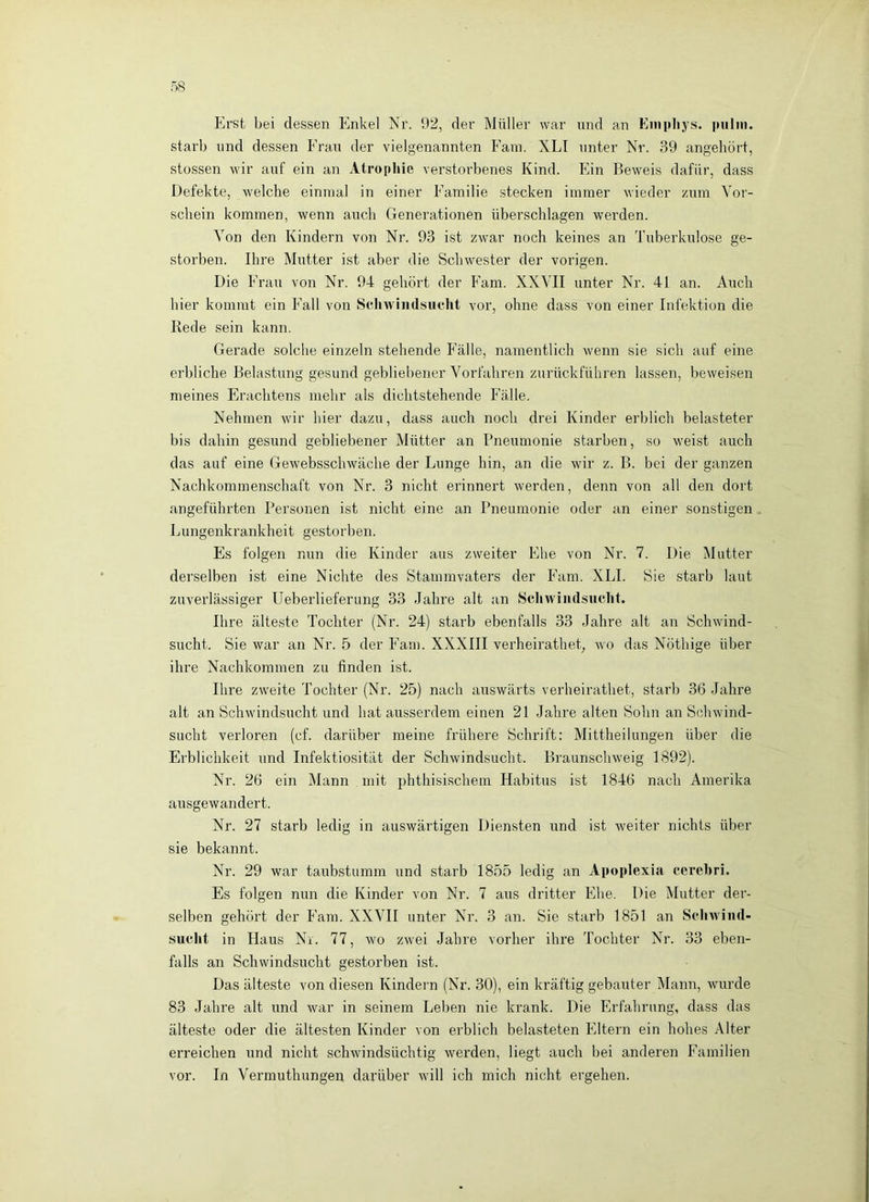 Erst bei dessen Enkel Nr. 92, der Müller war und an Einpliys. pulin. starb und dessen Frau der vielgenannten Fani. XLI unter Nr. 39 angehört, stüssen wir auf ein an Atrophie verstorbenes Kind. Ein Beweis dafür, dass Defekte, welche einmal in einer Familie stecken immer wieder zum Vor- schein kommen, wenn auch Generationen überschlagen werden. Von den Kindern von Nr. 93 ist zwar noch keines an Tuberkulose ge- storben. Ihre Mutter ist aber die Schwester der vorigen. Die Frau von Nr. 94 gehört der Farn. XXVII unter Nr. 41 an. Auch hier kommt ein Fall von Schwindsucht vor, ohne dass von einer Infektion die Rede sein kann. Gerade solche einzeln stehende Fälle, namentlich wenn sie sich auf eine erbliche Belastung gesund gebliebener Vorfahren zurückführen lassen, beweisen meines Erachtens mehr als dichtstehende Fälle. Nehmen wir hier dazu, dass auch noch drei Kinder erblich belasteter bis dahin gesund gebliebener Mütter an Pneumonie starben, so weist auch das auf eine Gewebsschwäche der Lunge hin, an die wir z. B. bei der ganzen Nachkommenschaft von Nr. 3 nicht erinnert werden, denn von all den dort angeführten Personen ist nicht eine an Pneumonie oder an einer sonstigen Lungenkrankheit gestorben. Es folgen nun die Kinder aus zweiter Ehe von Nr. 7. Die Mutter derselben ist eine Nichte des Stammvaters der Farn. XLI. Sie starb laut zuverlässiger Ueberlieferung 33 Jahre alt an Schwindsucht. Ihre älteste Tochter (Nr. 24) starb ebenfalls 33 Jahre alt an Schwind- sucht. Sie war an Nr. 5 der Farn. XXXIII verheiratheL wo das Nöthige über ihre Nachkommen zu finden ist. Ihre zweite Tochter (Nr. 25) nach auswärts verheirathet, starb 36 Jahre alt an Schwindsucht und hat ausserdem einen 21 Jahre alten Sohn an Schwind- sucht verloren (cf. darüber meine frühere Schrift: Mittheilungen über die Erblichkeit und Infektiosität der Schwindsucht. Braunschweig 1892). Nr. 26 ein Mann mit jihthisischem Habitus ist 1846 nach Amerika ausgewandert. Nr. 27 starb ledig in auswärtigen Diensten und ist weiter nichts über sie bekannt. Nr. 29 war taubstumm und starb 1855 ledig an Apoplexia cerebri. Es folgen nun die Kinder von Nr. 7 aus dritter Ehe. Die Mutter der- selben gehört der Farn. XXVII unter Nr. 3 an. Sie starb 1851 an Schwind- suclit in Haus Ni. 77, wo zwei Jahre vorher ihre Tochter Nr. 33 eben- falls an Schwindsucht gestorben ist. Das älteste von diesen Kindern (Nr. 30), ein kräftig gebauter Mann, wurde 83 Jahre alt und war in seinem Leben nie krank. Die Erfahrung, dass das älteste oder die ältesten Kinder von erblich belasteten Eltern ein hohes Alter erreichen und nicht schwindsüchtig werden, liegt auch bei anderen Familien vor. In Vermuthungen darüber will ich mich nicht ergehen.