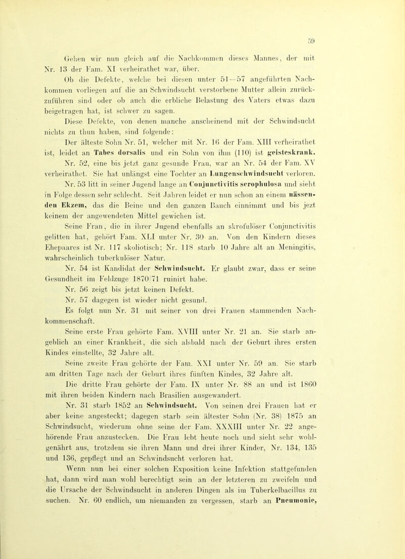 Gehen wir nun gleich aiit' die Nachkniumen dieses iMaimes, der mit Nr. 13 der Farn. XI verheirathet war, über. Ob die Defekte, welche bei diesen unter 51—57 angefubi'ten Nach- kommen vorliegen auf die an Schwindsucht vei'storbene Mutter allein znrück- zuführen sind oder ob auch die erbliche Belastung des Vaters etwas dazu beigetragen hat, ist schwer zu sagen. Diese Defekte, von denen manche anscheinend mit der Schwindsucht nichts zu thun haben, sind folgende: Der älteste Sohn Nr. 51, welcher mit Nr, Iß der Farn. XIII vetdieirathet ist, leidet an Tabes dorsalis und ein Sohn von ihm (HO) ist geisteskrank. Nr. 52, eine bis jetzt ganz gesunde Frau, war air Nr. 54- der Farn. XV verheirathet. Sie hat unlängst eine Tochter an Iningensclnviiidsuclit verloren. Nr. 53 litt in seiner Jugend lange an ('onjiinetivitis scropbiilosa und sieht in Folge dessen sehr schlecht. Seit Jahren leidet er nun schon an einem iiiissoii- deu Ek/eiii, das die Beine und den ganzen Bauch einnimmt und bis jezt keinem der angewendeten Mittel gewichen ist. Seine Fran, die in ihrer Jugend ebenfalls an skrofulöser f'onjnnctivitis gelitten hat, gehört Farn. XLI unter Nr. 30 an. Von den Kindern dieses Ehepaares ist Nr. 117 skoliotisch; Nr. 118 starb 10 Jahre alt an IMeningitis, wahrscheinlich tuberkulöser Natur. Nr. 54 ist Kandidat der Schwindsucht. Er glaubt zwar, dass er seine Gesundheit im Feldzuge 1870/71 ruinirt habe. Nr. 5ß zeigt bis jetzt keinen Defekt. Nr. 57 dagegen ist wieder nicht gesund. Es folgt nun Nr. 31 mit seiner von drei Frauen stammenden Nach- kommenschaft. Seine erste Frau gehörte Farn. XVIII unter Nr. 21 an. Sie starb an- geblich an einer Krankheit, die sich alsbald nach der Geburt ihres ersten Kindes einstellte, 32 Jahre alt. Seine zweite Fran gehörte der Farn. XXI unter Nr. 59 an. Sie starb am dritten Tage nach der Geburt ihres fünften Kindes, 32 Jahre alt. Die dritte Frau gehörte der Farn. IX unter Nr. 88 an und ist 1860 mit ihren beiden Kindern nach Brasilien ausgewandert. Nr. 31 starb 1852 an Schw'iiidsuclit. Von seinen drei Frauen hat er aber keine angesteckt; dagegen starb sein ältester Sohn (Nr. 38) 1875 an Schwindsucht, wiederum ohne seine der Farn. XXXIII unter Nr. 22 ange- hörende Frau anzustecken. Die Frau lebt heute noch, und sieht sehr wohl- genährt aus, trotzdem sie ihren Mann und drei ihrer Kinder, Nr. 134, 135 und 136, gepflegt und an Schwindsucht verloren hat. Wenn nun bei einer solchen Exposition keine Infektion stattgefunden hat, dann wird man wohl berechtigt sein an der letzteren zu zweifeln und die Ursache der Schwindsucht in anderen Dingen als im Tuberkelbacillus zu suchen. Nr. 60 endlich, um niemanden zu vergessen, starb an Pneiiinonie,