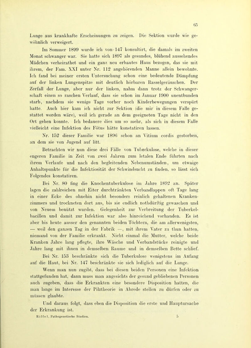 Lunge aus krankhafte Erscheinungen zu zeigen. Die Sektion wurde wie ge- wöhnlich verweigert. Im Sommer 1899 wurde ich von-147 konsultirt, die damals im zweiten Monat schwanger war. Sie hatte sich 1897 als gesundes, blühend aussehendes Mädchen verheirathet und ein ganz neu erbautes Haus bezogen, das sie mit ihrem, der Fam. XXI unter Nr. 112 angehörenden Manne allein bewohnte. Ich fand bei meiner ersten Untersuchung schon eine bedeutende Dämpfung auf der linken Lungenspitze mit deutlich hörbaren Rasselgeräuschen. Der Zerfall der Lunge, aber nur der linken, nahm dann trotz der Schwanger- schaft einen so raschen Verlauf, dass sie schon im Januar 1900 unentbunden starb, nachdem sie wenige Tage vorher noch Kinderbewegungen verspürt hatte. Auch hier kam ich nicht zur Sektion (die mir in diesem Falle ge- stattet worden wäre), weil ich gerade an dem geeigneten Tage nicht in den Ort gehen konnte. Ich bedauere dies um so mehr, als sich in diesem Falle vielleicht eine Infektion des Fötus hätte konstatiren lassen. Nr. 152 dieser Familie war 1896 schon an Vitium cordis gestorben, an dem sie von Jugend auf litt. Betrachten wir nun diese drei Fälle von 'Ihiberkulose, welche in dieser engeren Familie in Zeit von zwei Jahren zum letalen Ende führten nach ihrem Verlaufe und nach den begleitenden Nebenumständen, um etwaige Anhaltspunkte für die Infektiosität der Schwindsucht zu linden, so lässt sich Folgendes konstatiren. Bei Nr. 80 fing die Knochentuberkulose im Jahre 1892 an. Später lagen die zahlreichen mit Eiter durchtränkten Verbandlappen oft Tage lang in einer Ecke des ohnehin nicht besonders reinlich gehaltenen Kranken- zimmers und trockneten dort aus, bis sie endlich nothdürftig gewaschen und von Neuem benützt wurden. Gelegenheit zur Verbreitung der Tuberkel- bacillen und damit zur Infektion war also hinreichend vorhanden. Es ist aber bis heute ausser den genannten beiden Töchtern, die am allerwenigsten, — weil den ganzen Tag in der Fabrik —, mit ihrem Vater zu thun hatten, niemand von der Familie erkrankt. Nicht einmal die Mutter, welche beide Kranken Jahre lang pflegte, ihre Wäsche und Verbandstücke reinigte und Jahre lang mit ihnen in demselben Raume und in demselben Bette schlief. Bei Nr. 153 beschränkte sich die Tuberkulose wenigstens im Anfang auf die Haut, bei Nr. 147 beschränkte sie sich lediglich auf die Lunge. Wenn man nun zugibt, dass bei diesen beiden Personen eine Infektion stattgefunden hat, dann muss man angesichts der gesund gebliebenen Personen auch zugeben, dass die Erkrankten eine besondere Disposition hatten, die man lange im Interesse der Pilztheorie in Abrede stellen zu dürfen oder zu müssen glaubte. Und daraus folgt, dass eben die Disposition die erste und Hauptursache der Erkrankung ist. Riffel, Pathogenetische Studien. 5