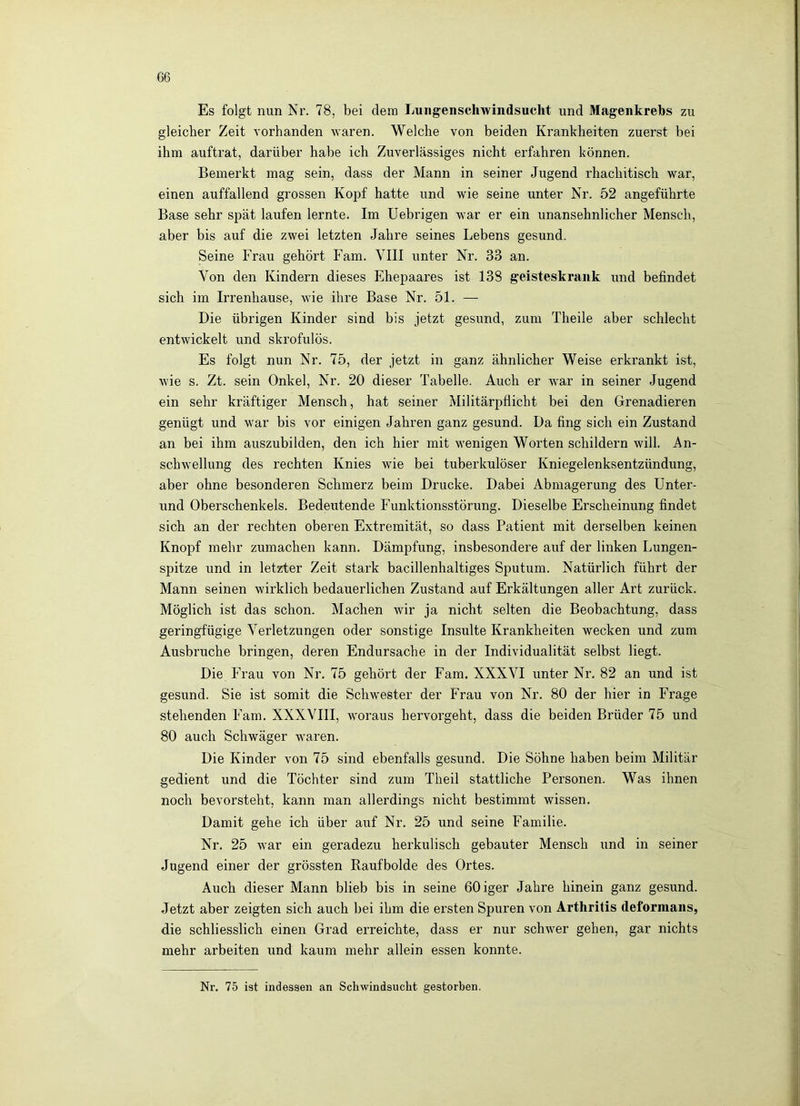 G6 Es folgt nun Nr. 78, bei dem Lungenschwindsuclit und Magenkrebs zu gleicher Zeit vorhanden waren. Welche von beiden Krankheiten zuerst bei ihm auftrat, darüber habe ich Zuverlässiges nicht erfahren können. Bemerkt mag sein, dass der Mann in seiner Jugend rhachitisch war, einen auffallend grossen Kopf hatte und wie seine unter Nr. 52 angeführte Base sehr spät laufen lernte. Im Uebrigen war er ein unansehnlicher Mensch, aber bis auf die zwei letzten Jahre seines Lebens gesund. Seine Frau gehört Farn. VIII unter Nr. 33 an. Von den Kindern dieses Ehepaares ist 138 geisteskrank und befindet sich im Irrenhause, wie ihre Base Nr. 51. — Die übrigen Kinder sind bis jetzt gesund, zum Theile aber schlecht entwickelt und skrofulös. Es folgt nun Nr. 75, der jetzt in ganz ähnlicher Weise erkrankt ist, wie s. Zt. sein Onkel, Nr. 20 dieser Tabelle, Auch er war in seiner Jugend ein sehr kräftiger Mensch, hat seiner Militärpflicht bei den Grenadieren genügt und war bis vor einigen Jahren ganz gesund. Da fing sich ein Zustand an bei ihm auszubilden, den ich hier mit wenigen Worten schildern will. An- schwellung des rechten Knies wie bei tuberkulöser Kniegelenksentzündung, aber ohne besonderen Schmerz beim Drucke. Dabei Abmagerung des Unter- und Oberschenkels. Bedeutende Funktionsstörung. Dieselbe Erscheinung findet sich an der rechten oberen Extremität, so dass Patient mit derselben keinen Knopf mehr zumachen kann. Dämpfung, insbesondere auf der linken Lungen- spitze und in letzter Zeit stark bacillenhaltiges Sputum. Natürlich führt der Mann seinen wirklich bedauerlichen Zustand auf Erkältungen aller Art zurück. Möglich ist das schon. Machen wir ja nicht selten die Beobachtung, dass geringfügige Verletzungen oder sonstige Insulte Krankheiten wecken und zum Ausbruche bringen, deren Endursache in der Individualität selbst liegt. Die Frau von Nr. 75 gehört der Farn. XXXVI unter Nr. 82 an und ist gesund. Sie ist somit die Schwester der Frau von Nr. 80 der hier in Frage stehenden Farn. XXXVIII, woraus hervorgeht, dass die beiden Brüder 75 und 80 auch Schwäger waren. Die Kinder von 75 sind ebenfalls gesund. Die Söhne haben beim Militär gedient und die Töchter sind zum Theil stattliche Personen. Was ihnen noch bevorsteht, kann man allerdings nicht bestimmt wissen. Damit gehe ich über auf Nr. 25 und seine Familie. Nr. 25 war ein geradezu herkulisch gebauter Mensch und in seiner Jugend einer der grössten Raufbolde des Ortes. Auch dieser Mann blieb bis in seine ßOiger Jahre hinein ganz gesund. Jetzt aber zeigten sich auch bei ihm die ersten Spuren von Arthritis deformans, die schliesslich einen Grad erreichte, dass er nur schwer gehen, gar nichts mehr arbeiten und kaum mehr allein essen konnte. Nr. 75 ist indessen an Schwindsucht gestorben.