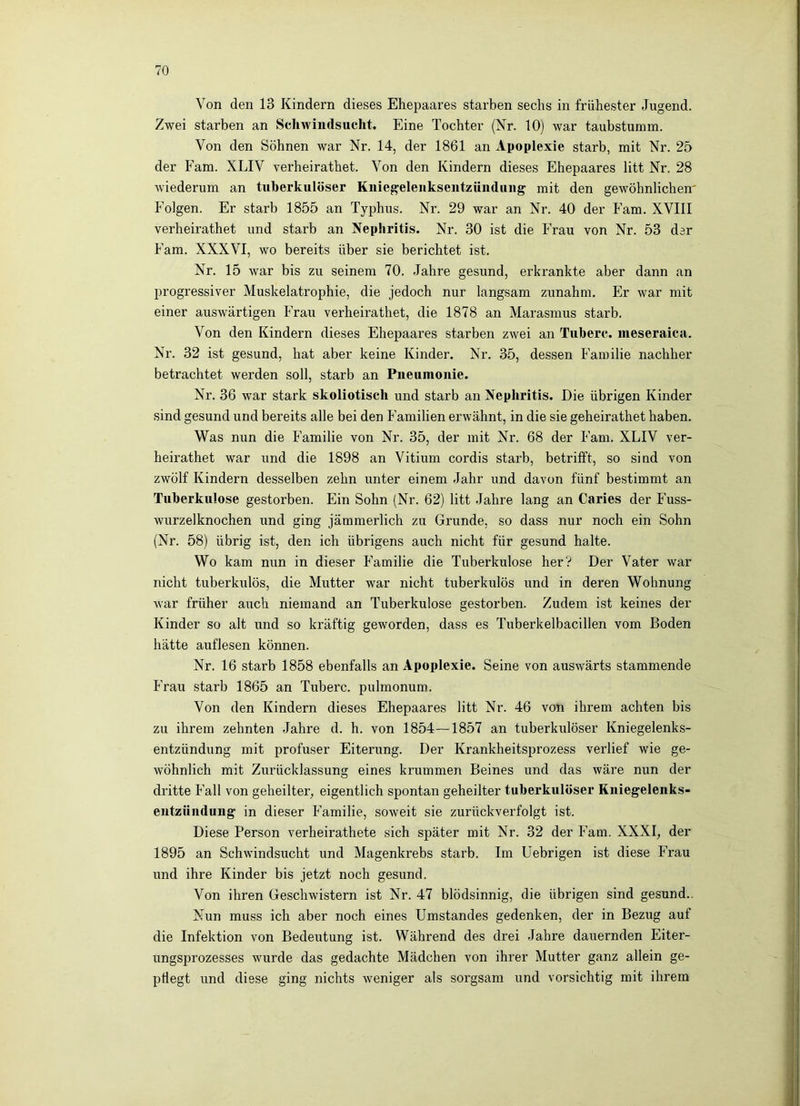 Von den 13 Kindern dieses Ehepaares starben sechs in frühester Jugend. Zwei starben an Schwindsucht. Eine Tochter (Nr. 10) war taubstumm. Von den Söhnen war Nr. 14, der 1861 an Apoplexie starb, mit Nr. 25 der Farn. XLIV verheirathet. Von den Kindern dieses Ehepaares litt Nr. 28 wiederum an tuberkulöser Kiiiegeleuksentzünduiig mit den gewöhnlichen' Folgen. Er starb 1855 an Typhus. Nr. 29 war an Nr. 40 der Farn. XVIII verheirathet und starb an Nephritis. Nr. 30 ist die Frau von Nr. 53 der Farn. XXXVI, wo bereits über sie berichtet ist. Nr. 15 war bis zu seinem 70. Jahre gesund, erkrankte aber dann an progressiver Muskelatrophie, die jedoch nur langsam zunahm. Er war mit einer auswärtigen Frau verheirathet, die 1878 an Marasmus starb. Von den Kindern dieses Ehepaares starben zwei an Tuberc. ineseraica. Nr. 32 ist gesund, hat aber keine Kinder. Nr. 35, dessen Familie nachher betrachtet werden soll, starb an Pneumonie. Nr. 36 war stark skoliotisch und starb an Nephritis. Die übrigen Kinder sind gesund und bereits alle bei den Familien erwähnt, in die sie geheirathet haben. Was nun die Familie von Nr. 35, der mit Nr. 68 der Farn. XLIV ver- heirathet war und die 1898 an Vitium cordis starb, betrifft, so sind von zwölf Kindern desselben zehn unter einem Jahr und davon fünf bestimmt an Tuberkulose gestorben. Ein Sohn (Nr. 62) litt Jahre lang an Caries der Fuss- wurzelknochen und ging jämmerlich zu Grunde, so dass nur noch ein Sohn (Nr. 58) übrig ist, den ich übrigens auch nicht für gesund halte. Wo kam nun in dieser Familie die Tuberkulose her? Der Vater war nicht tuberkulös, die Mutter war nicht tuberkulös und in deren Wohnung war früher auch niemand an Tuberkulose gestorben. Zudem ist keines der Kinder so alt und so kräftig geworden, dass es Tuberkelbacillen vom Boden hätte auflesen können. Nr. 16 starb 1858 ebenfalls an Apoplexie. Seine von auswärts stammende Frau starb 1865 an Tuberc. pulmonum. Von den Kindern dieses Ehepaares litt Nr. 46 von ihrem achten bis zu ihrem zehnten -Jahre d. h. von 1854—1857 an tuberkulöser Kniegelenks- entzündung mit profuser Eiterung. Der Krankheitsprozess verlief wie ge- wöhnlich mit Zurücklassung eines krummen Beines und das wäre nun der dritte Fall von geheilter, eigentlich spontan geheilter tuberkulöser Kiiiegelenks- eiitzünduug in dieser Familie, soweit sie zurückverfolgt ist. Diese Person verheirathete sich später mit Nr. 32 der Farn. XXXI, der 1895 an Schwindsucht und Magenkrebs starb. Im Uebrigen ist diese Frau und ihre Kinder bis jetzt noch gesund. Von ihren Geschwistern ist Nr. 47 blödsinnig, die übrigen sind gesund.. Nun muss ich aber noch eines Umstandes gedenken, der in Bezug auf die Infektion von Bedeutung ist. Während des drei Jahre dauernden Eiter- ungsprozesses wurde das gedachte Mädchen von ihrer Mutter ganz allein ge- pflegt und diese ging nichts weniger als sorgsam und vorsichtig mit ihrem