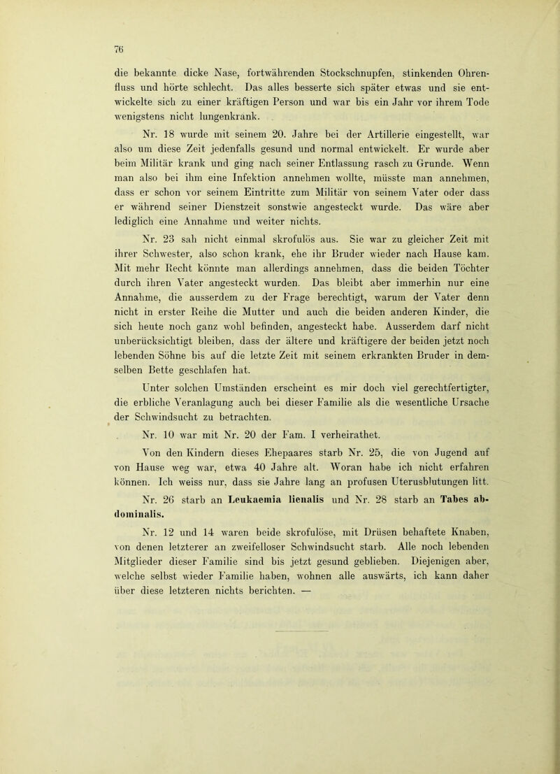 7(3 die bekannte dicke Nase, fortwährenden Stockschnupfen, stinkenden Ohren- fluss und hörte schlecht. Das alles besserte sich später etwas und sie ent- wickelte sich zu einer kräftigen Person und war bis ein Jahr vor ihrem Tode wenigstens nicht lungenkrank. Nr. 18 wurde mit seinem 20. Jahre bei der Artillerie eingestellt, war also um diese Zeit jedenfalls gesund und normal entwickelt. Er wurde aber beim Militär krank und ging nach seiner Entlassung rasch zu Grunde. Wenn man also bei ihm eine Infektion annehmen wollte, müsste man annehmen, dass er schon vor seinem Eintritte zum Militär von seinem Vater oder dass er während seiner Dienstzeit sonstwie angesteckt wurde. Das wäre aber lediglich eine Annahme und weiter nichts. Nr. 23 sah nicht einmal skrofulös aus. Sie war zu gleicher Zeit mit ihrer Schwester, also schon krank, ehe ihr Bruder wieder nach Hause kam. Mit mehr Recht könnte man allerdings annehmen, dass die beiden Töchter durch ihren Vater angesteckt wurden. Das bleibt aber immerhin nur eine Annahme, die ausserdem zu der Frage berechtigt, warum der Vater denn nicht in erster Reihe die Mutter und auch die beiden anderen Kinder, die sich heute noch ganz Avohl befinden, angesteckt habe. Ausserdem darf nicht unberücksichtigt bleiben, dass der ältere und kräftigere der beiden jetzt noch lebenden Söhne bis auf die letzte Zeit mit seinem erkrankten Bruder in dem- selben Bette geschlafen hat. Unter solchen Umständen erscheint es mir doch viel gerechtfertigter, die erbliche Veranlagung auch bei dieser Familie als die wesentliche Ursache der Schwindsucht zu betrachten. Nr. 10 war mit Nr. 20 der Farn. I verheirathet. Von den Kindern dieses Ehepaares starb Nr. 25, die von Jugend auf von Hause weg Avar, etwa 40 Jahre alt. Woran habe ich nicht erfahren können. Ich weiss nur, dass sie Jahre lang an profusen Uterusblutungen litt. Nr. 26 starb an Leukaemia lienalis und Nr. 28 starb an Tabes ab- dominalis. Nr. 12 und 14 waren beide skrofulöse, mit Drüsen behaftete Knaben, von denen letzterer an zAveifelloser Schwindsucht starb. Alle noch lebenden Mitglieder dieser Familie sind bis jetzt gesund geblieben. Diejenigen aber, Avelche selbst Avieder Familie haben, Avohnen alle ausAvärts, ich kann daher über diese letzteren nichts berichten. —