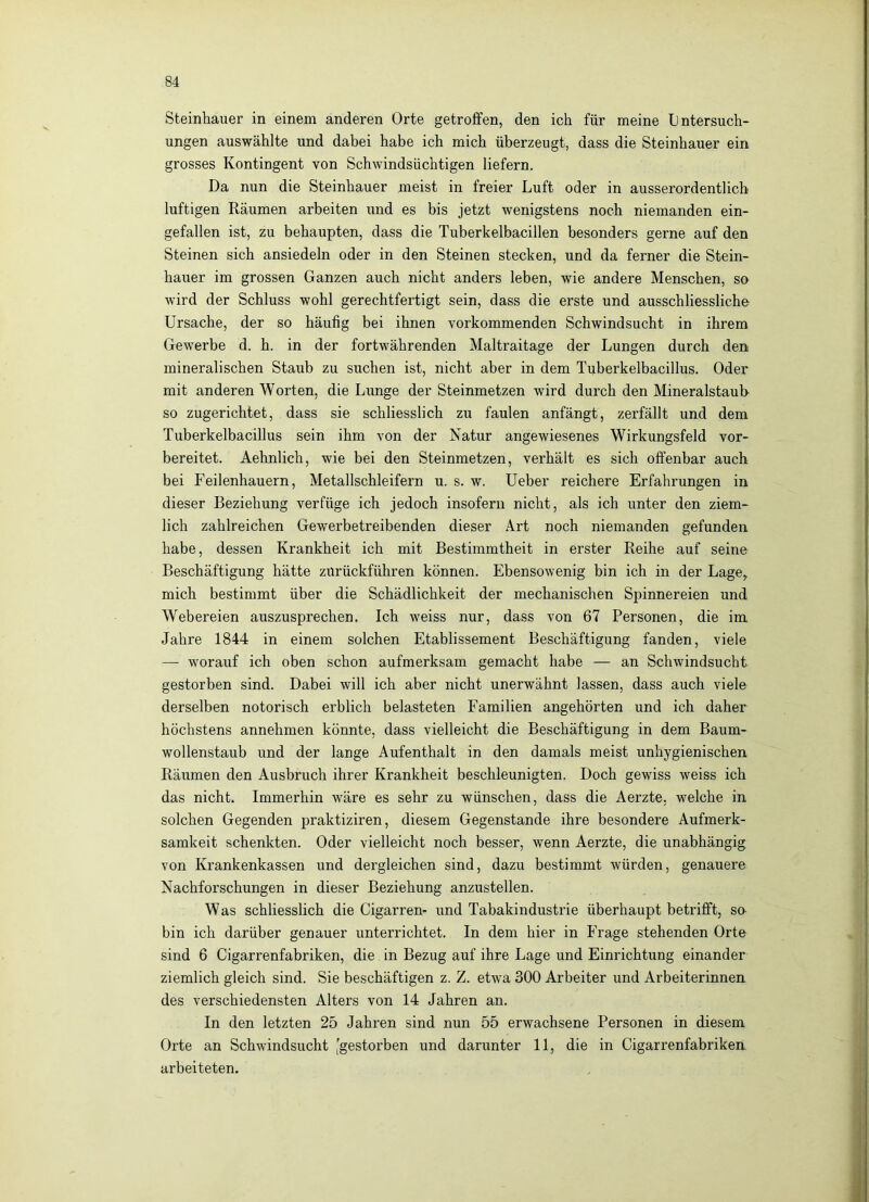 Steinhauer in einem anderen Orte getroffen, den ich für meine Untersuch- ungen auswählte und dabei habe ich mich überzeugt, dass die Steinhauer ein grosses Kontingent von Schwindsüchtigen liefern. Da nun die Steinhauer meist in freier Luft oder in ausserordentlich luftigen Räumen arbeiten und es bis jetzt wenigstens noch niemanden ein- gefallen ist, zu behaupten, dass die Tuberkelbacillen besonders gerne auf den Steinen sich ansiedeln oder in den Steinen stecken, und da ferner die Stein- hauer im grossen Ganzen auch nicht anders leben, wie andere Menschen, so wird der Schluss wohl gerechtfertigt sein, dass die erste und ausschliessliche Ursache, der so häufig bei ihnen verkommenden Schwindsucht in ihrem Gewerbe d. h. in der fortwährenden Maltraitage der Lungen durch den mineralischen Staub zu suchen ist, nicht aber in dem Tuberkelbacillus. Oder mit anderen Worten, die Lunge der Steinmetzen wird durch den Mineralstaub so zugerichtet, dass sie schliesslich zu faulen anfängt, zerfällt und dem Tuberkelbacillus sein ihm von der Natur angewiesenes Wirkungsfeld vor- bereitet. Aehnlich, wie bei den Steinmetzen, verhält es sich offenbar auch bei Feilenhauern, Metallschleifern u. s. w. Ueber reichere Erfahrungen in dieser Beziehung verfüge ich jedoch insofern nicht, als ich unter den ziem- lich zahlreichen Gewerbetreibenden dieser Art noch niemanden gefunden habe, dessen Krankheit ich mit Bestimmtheit in erster Reihe auf seine Beschäftigung hätte zurückführen können. Ebensowenig bin ich in der Lage, mich bestimmt über die Schädlichkeit der mechanischen Spinnereien und Webereien auszusprechen. Ich weiss nur, dass von 67 Personen, die im Jahre 1844 in einem solchen Etablissement Beschäftigung fanden, viele — worauf ich oben schon aufmerksam gemacht habe — an Schwindsucht gestorben sind. Dabei will ich aber nicht unerwähnt lassen, dass auch viele derselben notorisch erhlich belasteten Familien angehörten und ich daher höchstens annehmen könnte, dass vielleicht die Beschäftigung in dem Baum- wollenstaub und der lange Aufenthalt in den damals meist unhygienischen Räumen den Ausbruch ihrer Krankheit beschleunigten. Doch gewiss weiss ich das nicht. Immerhin wäre es sehr zu wünschen, dass die Aerzte, welche in solchen Gegenden praktiziren, diesem Gegenstände ihre besondere Aufmerk- samkeit schenkten. Oder vielleicht noch besser, wenn Aerzte, die unabhängig von Krankenkassen und dergleichen sind, dazu bestimmt würden, genauere Nachforschungen in dieser Beziehung anzustellen. Was schliesslich die Cigarren- und Tabakindustrie überhaupt betrifft, so bin ich darüber genauer unterrichtet. In dem hier in Frage stehenden Orte sind 6 Cigarrenfabriken, die in Bezug auf ihre Lage und Einrichtung einander ziemlich gleich sind. Sie beschäftigen z. Z. etwa 300 Arbeiter und Arbeiterinnen des verschiedensten Alters von 14 Jahren an. In den letzten 25 Jahren sind nun 55 erwachsene Personen in diesem Orte an Schwindsucht [gestorben und darunter 11, die in Cigarrenfabriken arbeiteten.