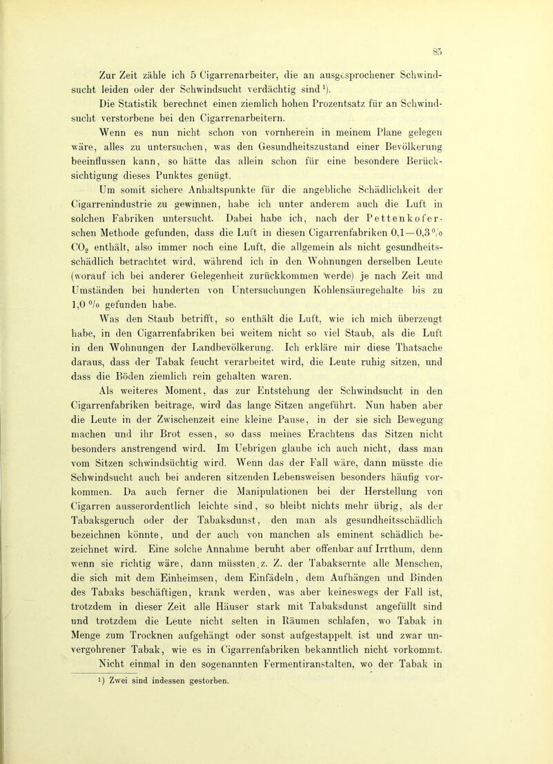 Zur Zeit zähle ich 5 Cigarrenarbeiter, die an ausgesprochener Schwind- sucht leiden oder der Schwindsucht verdächtig sind ^). Die Statistik berechnet einen ziemlich hohen Prozentsatz für an Schwind- sucht verstorbene bei den Cigarrenarbeitern. Wenn es nun nicht schon von vornherein in meinem Plane gelegen wäre, alles zu untersuchen, was den Gesundheitszustand einer Bevölkerung beeinflussen kann, so hätte das allein schon für eine besondere Berück- sichtigung dieses Punktes genügt. Um somit sichere Anhaltspunkte für die angebliche Schädlichkeit der Cigarrenindustrie zu gewinnen, habe ich unter anderem auch die Luft in solchen Fabriken untersucht. Dabei habe ich, nach der Pettenkofer- schen Methode gefunden, dass die Luft in diesen Cigarrenfabriken 0,1—0,3'’/o CO2 enthält, also immer noch eine Luft, die allgemein als nicht gesundheits- schädlich betrachtet wird, während ich in den Wohnungen derselben Leute (worauf ich bei anderer Gelegenheit zurückkommen Verde) je nach Zeit und LTmständen bei hunderten von Untersuchungen Kohlensäuregehalte bis zu 1,0 °/o gefunden habe. Was den Staub betrifft, so enthält die Luft, wie ich mich überzeugt habe, in den Cigarrenfabriken bei weitem nicht so viel Staub, als die Luft in den Wohnungen der Landbevölkerung. Ich erkläre mir diese Thatsache daraus, dass der Tabak feucht verarbeitet wird, die Leute ruhig sitzen, und dass die Böden ziemlich rein gehalten waren. Als weiteres Moment, das zur Entstehung der Schwindsucht in den Cigarrenfabriken beitrage, wird das lange Sitzen angeführt. Nun haben aber die Leute in der Zwischenzeit eine kleine Pause, in der sie sich Bewegung machen und ihr Brot essen, so dass meines Erachtens das Sitzen nicht besonders anstrengend wird. Im Uebrigen glaube ich auch nicht, dass man vom Sitzen schwindsüchtig wird. Wenn das der Fall wäre, dann müsste die Schwindsucht auch bei anderen sitzenden Lebensweisen besonders häufig Vor- kommen. Da auch ferner die Manipulationen bei der Herstellung von Cigarren ausserordentlich leichte sind, so bleibt nichts mehr übrig, als der Tabaksgeruch oder der Tabaksdunst, den man als gesundheitsschädlich bezeichnen könnte, und der auch von manchen als eminent schädlich be- zeichnet wird. Eine solche Annahme beruht aber offenbar auf Irrthum, denn wenn sie richtig wäre, dann müssten.z. Z. der Tabaksernte alle Menschen, die sich mit dem Einheimsen, dem Einfädeln, dem Auf hängen und Binden des Tabaks beschäftigen, krank werden, was aber keineswegs der Fall ist, trotzdem in dieser Zeit alle Häuser stark mit Tabaksdunst angefüllt sind und trotzdem die Leute nicht selten in Räumen schlafen, wo Tabak in Menge zum Trocknen aufgehängt oder sonst aufgestappelt. ist und zwar un- vergohrener Tabak, wie es in Cigarrenfabriken bekanntlich nicht vorkommt. Nicht einmal in den sogenannten Fermentiranstalten, wo der Tabak in 1) Zwei sind indessen gestorben.