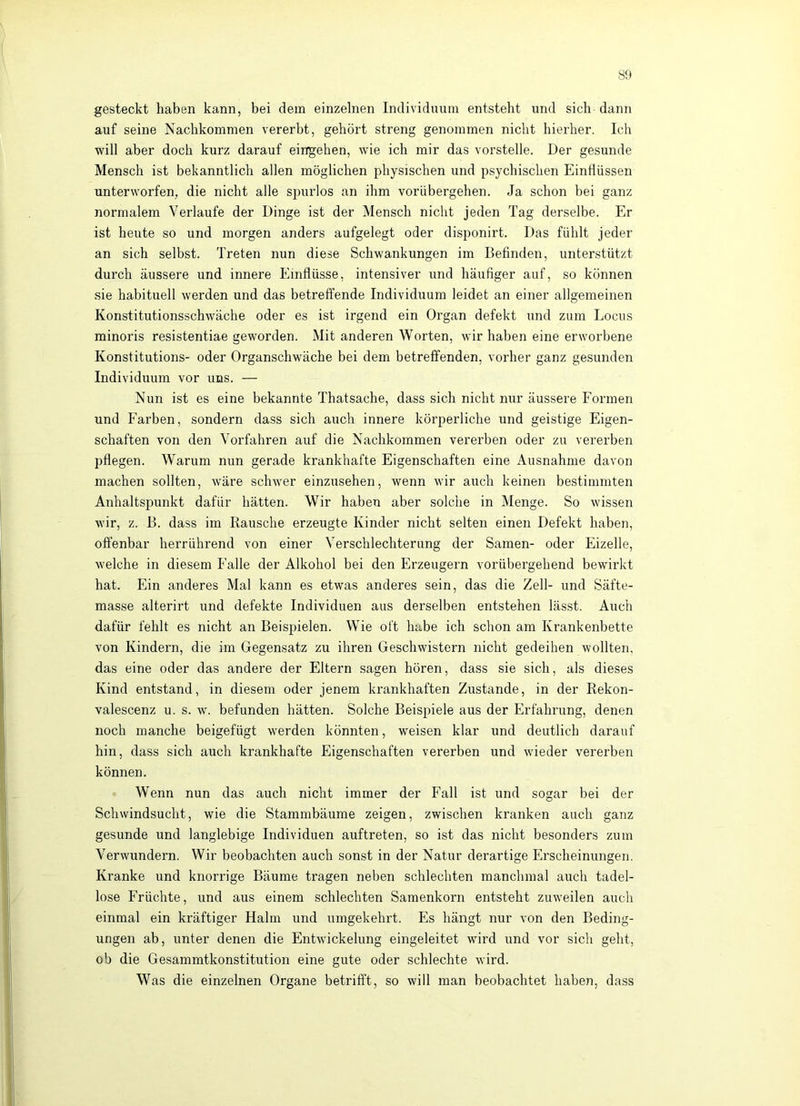 80 gesteckt haben kann, bei dem einzelnen Individuum entsteht und sich dann auf seine Nachkommen vererbt, gehört streng genommen nicht hierher. Ich will aber doch kurz darauf eingehen, wie ich mir das vorstelle. Der gesunde Mensch ist bekanntlich allen möglichen physischen und psychischen Einflüssen unterworfen, die nicht alle spurlos an ihm vorübergehen. Ja schon bei ganz normalem Verlaufe der Dinge ist der Mensch nicht jeden Tag derselbe. Er ist heute so und morgen anders aufgelegt oder disponirt. Das fühlt jeder an sich selbst. Treten nun diese Schwankungen im Befinden, unterstützt durch äussere und innere Einflüsse, intensiver und häufiger auf, so können .sie habituell werden und das betreffende Individuum leidet an einer allgemeinen Konstitutionsschwäche oder es ist irgend ein Organ defekt und zum Locus minoris resistentiae geworden. Mit anderen Worten, wir haben eine erworbene Konstitutions- oder Organschwäche bei dem betreffenden, vorher ganz gesunden Individuum vor uns. — Nun ist es eine bekannte Thatsache, dass sich nicht nur äussere Formen und Farben, sondern dass sich auch innere körperliche und geistige Eigen- schaften von den Vorfahren auf die Nachkommen vererben oder zu vererben pflegen. Warum nun gerade krankhafte Eigenschaften eine Ausnahme davon machen sollten, wäre schwer einzusehen, wenn wir auch keinen bestimmten Anhaltspunkt dafür hätten. Wir haben aber solche in Menge. So wissen wir, z. B. dass im Rausche erzeugte Kinder nicht selten einen Defekt haben, offenbar herrührend von einer Verschlechterung der Samen- oder Eizelle, welche in diesem Falle der Alkohol bei den Erzeugern vorübergehend bewirkt hat. Ein anderes Mal kann es etwas anderes sein, das die Zell- und Säfte- masse alterirt und defekte Individuen aus derselben entstehen lässt. Auch dafür fehlt es nicht an Beispielen. Wie oft habe ich schon am Krankenbette von Kindern, die im Gegensatz zu ihren Geschwistern nicht gedeihen wollten, das eine oder das andere der Eltern sagen hören, dass sie sich, als dieses Kind entstand, in diesem oder jenem krankhaften Zustande, in der Rekon- valescenz u. s. w. befunden hätten. Solche Beispiele aus der Erfahrung, denen noch manche beigefügt werden könnten, weisen klar und deutlich darauf hin, dass sich auch krankhafte Eigenschaften vererben und wieder vererben können. Wenn nun das auch nicht immer der Fall ist und sogar bei der Schwindsucht, wie die Stammbäume zeigen, zwischen kranken auch ganz gesunde und langlebige Individuen auftreten, so ist das nicht besonders zum Verwundern. Wir beobachten auch sonst in der Natur derartige Erscheinungen. Kranke und knorrige Bäume tragen neben schlechten manchmal auch tadel- lose Früchte, und aus einem schlechten Samenkorn entsteht zuweilen auch einmal ein kräftiger Halm und umgekehrt. Es hängt nur von den Beding- ungen ab, unter denen die Entwickelung eingeleitet wflrd und vor sich geht, ob die Gesammtkonstitution eine gute oder schlechte wird. Was die einzelnen Organe betrifft, so will man beobachtet haben, dass