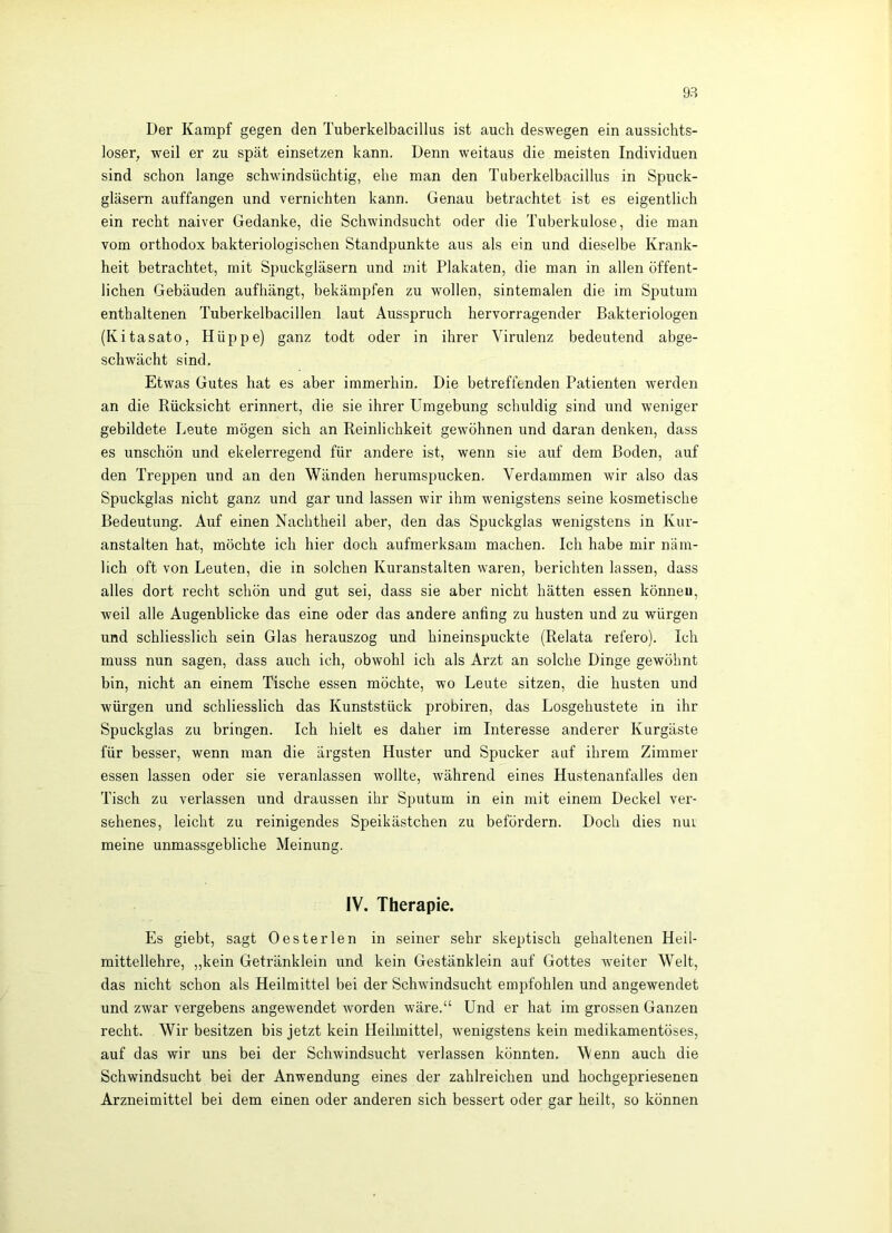 Der Kampf gegen den Tuberkelbacillus ist auch deswegen ein aussichts- loser, weil er zu spät einsetzen kann. Denn weitaus die meisten Individuen sind schon lange schwindsüchtig, ehe man den Tuberkelbacillus in Spuck- gläsern auffangen und vernichten kann. Genau betrachtet ist es eigentlich ein recht naiver Gedanke, die Schwindsucht oder die Tuberkulose, die man vom orthodox bakteriologischen Standpunkte aus als ein und dieselbe Krank- heit betrachtet, mit Spuckgläsern und mit Plakaten, die man in allen öffent- lichen Gebäuden aufhängt, bekämpfen zu wollen, sintemalen die im Sputum enthaltenen Tuberkelbacillen laut Ausspruch hervorragender Bakteriologen (Kitasato, Hüppe) ganz todt oder in ihrer Virulenz bedeutend abge- schwächt sind. Etwas Gutes hat es aber immerhin. Die betreffenden Patienten werden an die Rücksicht erinnert, die sie ihrer Umgebung schuldig sind und weniger gebildete Leute mögen sich an Reinlichkeit gewöhnen und daran denken, dass es unschön und ekelerregend für andere ist, wenn sie auf dem Boden, auf den Treppen und an den Wänden herumspucken. Verdammen wir also das Spuckglas nicht ganz und gar und lassen wir ihm wenigstens seine kosmetische Bedeutung. Auf einen Nachtheil aber, den das Spuckglas wenigstens in Kur- anstalten hat, möchte ich hier doch aufmerksam machen. Ich habe mir näm- lich oft von Leuten, die in solchen Kuranstalten waren, berichten lassen, dass alles dort recht schön und gut sei, dass sie aber nicht hätten essen könneu, weil alle Augenblicke das eine oder das andere anfing zu husten und zu würgen und schliesslich sein Glas herauszog und hineinspuckte (Relata refero). Ich muss nun sagen, dass auch ich, obwohl ich als Arzt an solche Dinge gewöhnt bin, nicht an einem Tische essen möchte, wo Leute sitzen, die husten und würgen und schliesslich das Kunststück probiren, das Losgehustete in ihr Spuckglas zu bringen. Ich hielt es daher im Interesse anderer Kurgäste für besser, wenn man die ärgsten Huster und Spucker auf ihrem Zimmer essen lassen oder sie veranlassen wollte, während eines Hustenanfalles den Tisch zu verlassen und draussen ihr Sputum in ein mit einem Deckel ver- sehenes, leicht zu reinigendes Speikästchen zu befördern. Doch dies nui meine unmassgebliche Meinung. IV. Therapie. Es giebt, sagt Oester len in seiner sehr skeptisch gehaltenen Heil- mittellehre, „kein Getränklein und kein Gestänklein auf Gottes weiter Welt, das nicht schon als Heilmittel bei der Schwindsucht empfohlen und angewendet und zwar vergebens angewendet worden wäre.“ Und er hat im grossen Ganzen recht. Wir besitzen bis jetzt kein Heilmittel, wenigstens kein medikamentöses, auf das wir uns bei der Schwindsucht verlassen könnten. Wenn auch die Schwindsucht bei der Anwendung eines der zahlreichen und hochgepriesenen Arzneimittel bei dem einen oder anderen sich bessert oder gar heilt, so können