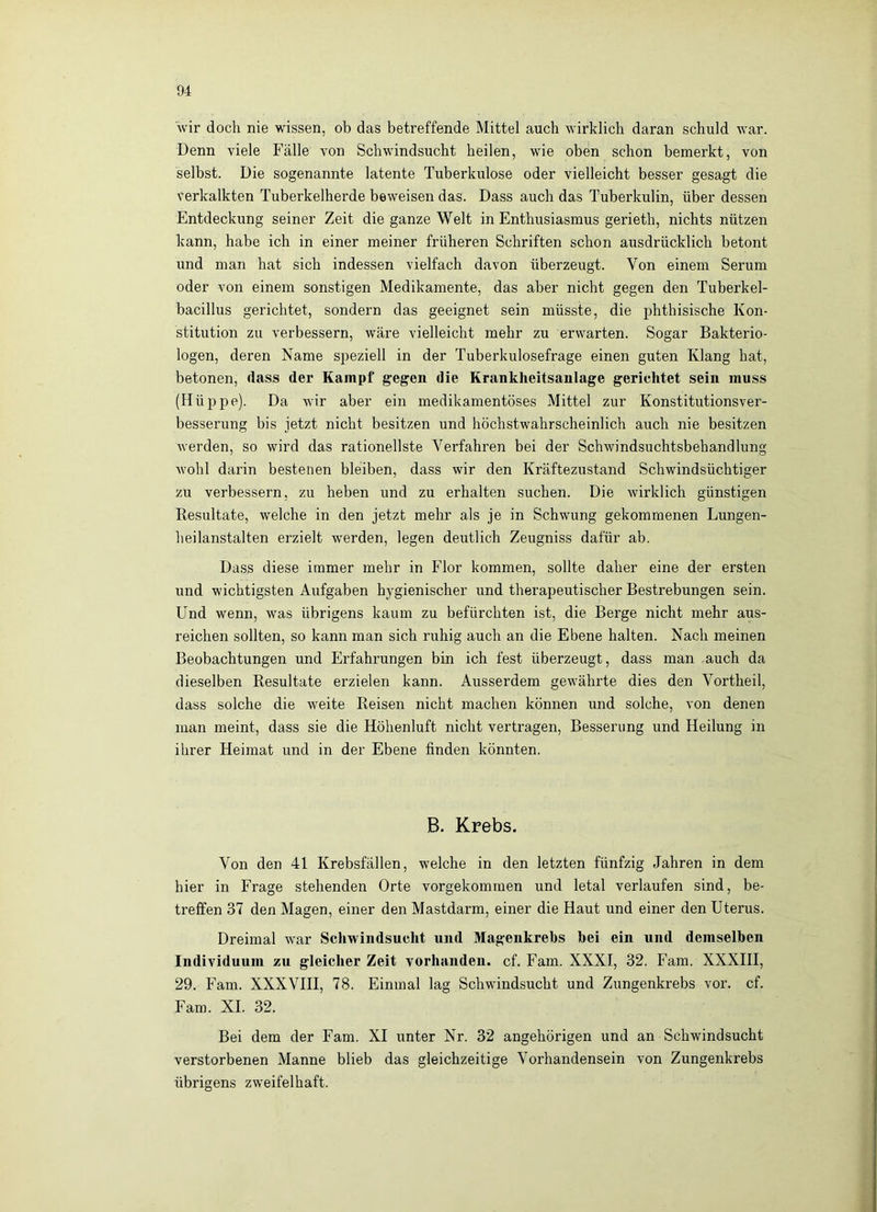 wir doch nie wissen, ob das betreffende Mittel auch wirklich daran schuld war. Denn viele Fälle von Schwindsucht heilen, wie oben schon bemerkt, von selbst. Die sogenannte latente Tuberkulose oder vielleicht besser gesagt die verkalkten Tuberkelherde beweisen das. Dass auch das Tuberkulin, über dessen Entdeckung seiner Zeit die ganze Welt in Enthusiasmus gerieth, nichts nützen kann, habe ich in einer meiner früheren Schriften schon ausdrücklich betont und man hat sich indessen vielfach davon überzeugt. Von einem Serum oder von einem sonstigen Medikamente, das aber nicht gegen den Tuberkel- bacillus gerichtet, sondern das geeignet sein müsste, die phthisische Kon- stitution zu verbessern, wäre vielleicht mehr zu erwarten. Sogar Bakterio- logen, deren Name speziell in der Tuberkulosefrage einen guten Klang hat, betonen, dass der Kampf gegen die Krankheitsanlage gerichtet sein muss (Hüppe). Da wir aber ein medikamentöses Mittel zur Konstitutionsver- besserung bis jetzt nicht besitzen und höchstwahrscheinlich auch nie besitzen werden, so wird das rationellste Verfahren bei der Schwindsuchtsbehandlung wohl darin bestenen bleiben, dass wir den Kräftezustand Schwindsüchtiger zu verbessern, zu heben und zu erhalten suchen. Die wirklich günstigen Resultate, welche in den jetzt mehr als je in Schwung gekommenen Lungen- heilanstalten erzielt werden, legen deutlich Zeugniss dafür ab. Dass diese immer mehr in Flor kommen, sollte daher eine der ersten und wichtigsten Aufgaben hygienischer und therapeutischer Bestrebungen sein. Und wenn, was übrigens kaum zu befürchten ist, die Berge nicht mehr aus- reichen sollten, so kann man sich ruhig auch an die Ebene halten. Nach meinen Beobachtungen und Erfahrungen bin ich fest überzeugt, dass man auch da dieselben Resultate erzielen kann. Ausserdem gewährte dies den Vortheil, dass solche die weite Reisen nicht machen können und solche, von denen man meint, dass sie die Höhenluft nicht vertragen, Besserung und Heilung in ihrer Heimat und in der Ebene finden könnten. B. Krebs. Von den 41 Krebsfällen, welche in den letzten fünfzig Jahren in dem hier in Frage stehenden Orte vorgekomraen und letal verlaufen sind, be- treffen 37 den Magen, einer den Mastdarm, einer die Haut und einer den Uterus. Dreimal war Scliwindsucht und Magenkrebs bei ein und demselben Individuum zu gleicher Zeit vorhanden, cf. Farn. XXXI, 32. Farn. XXXIII, 29. Farn. XXXVIII, 78. Einmal lag Schwindsucht und Zungenkrebs vor. cf. Eam. XI. 32. Bei dem der Farn. XI unter Nr. 32 ungehörigen und an Schwindsucht verstorbenen Manne blieb das gleichzeitige Vorhandensein von Zungenkrebs übrigens zweifelhaft.