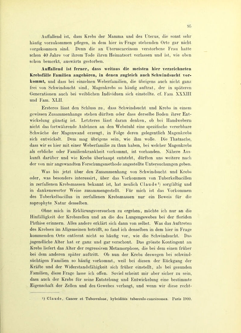 Auffallend ist, dass Krebs der Mamma und des Uterus, die sonst sehr häufig vorzukommen pflegen, in dein hier in-Frage stehenden Orte gar nicht vorgekommen sind. Denn die an Uteruscarcinom verstorbene Frau hatte schon 40 Jahre vor ihrem Tode ihren Heimatsort verlassen und ist, wie oben schon bemerkt, auswärts gestorben. Auffallend ist ferner, dass weitaus die meisten hier verzeiclineten Krehsfälle Familien angehören, in denen zugleich auch Schwindsucht vor- kommt, und dass bei einzelnen Weberfamilien, die übrigens auch nicht ganz frei von Schwindsucht sind, Magenkrebs so häufig auftrat, der in späteren Generationen auch bei weiblichen Individuen sich einstellte, cf. Fam. XXXIII und Fam. XLII. Ersteres lässt den Schluss zu, dass Schwindsucht und Krebs in einem gewissen Zusammenhänge stehen dürften oder dass derselbe Boden ihrer Ent- wickelung günstig ist. Letzteres lässt daran denken, ob bei Handwebern nicht das fortwährende Anlehnen an den Webstuhl eine spezifische vererbbare Schwäche der Magenwand erzeugt, in Folge deren gelegentlich Magenkrebs sich entwickelt. Dem mag übrigens sein, wie ihm wolle. Die Thatsache, dass wir es hier mit einer Weberfamilie zu thun haben, bei welcher Magenkrebs als erbliche oder Familienkrankheit vorkommt, ist vorhanden. Nähere Aus- kunft darüber und wie Krebs überhaupt entsteht, dürften uns weitere nach der von mir angewandten Forschungsmethode angestellte Untersuchungen geben. Was bis jetzt über den Zusammenhang von Schwindsucht und Krebs oder, was besonders interessirt, über das Vorkommen von Tuberkelbacillen in zerfallenen Krebsmassen bekannt ist, hat neulich Claude^) sorgfältig und in dankenswerter Weise zusammengestellt. Für mich ist das Vorkommen des Tuberkelbacillus in zerfallenen Krebsmassen nur ein Beweis für die saprophyte Natur desselben. Ohne mich in Erklärungsversuchen zu ergehen, möchte ich nur an die Hinfälligkeit der Krebszellen und an die des Lungengewebes bei der floriden Phthise erinnern. Alles andere erklärt sich dann von selbst. Was das Auftreten des Krebses im Allgemeinen betrifft, so fand ich denselben in dem hier in Frage kommenden Orte entfernt nicht so häufig vor, wie die Schwindsucht. Das jugendliche Alter hat er ganz und gar verschont. Das grösste Kontingent an Krebs liefert das Alter der regressiven Metamorphose, die bei dem einen früher bei dem anderen später auftritt. Ob nun der Krebs deswegen bei schwind- süchtigen Familien so häufig vorkommt, weil bei diesen der Rückgang der Kräfte und der Widerstandsfähigkeit sich früher einstellt, als bei gesunden Familien, diese Frage lasse ich offen. Soviel scheint mir aber sicher zu sein, dass auch der Krebs für seine Entstehung und Entwickelung eine bestimmte Eigenschaft der Zellen und des Gewebes verlangt, und wenn wir diese recht- 1) Claude, Cancer et Tuberculose, hybridites tuberculo-caucereuses. Paris 1900.