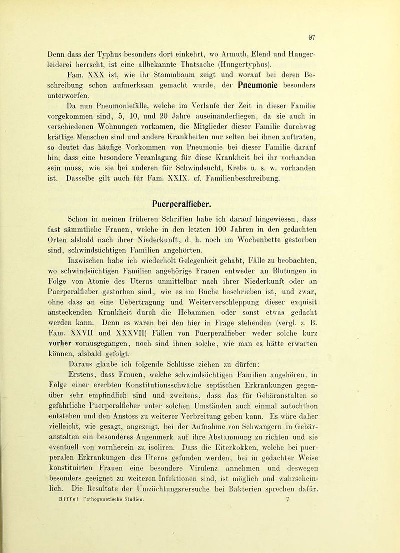 Denn dass der Typhus besonders dort einkehrt, wo Armuth, Elend und Hunger- leiderei herrscht, ist eine allbekannte Thatsache (Hungertyphus). Farn. XXX ist, wie ihr Stammbaum zeigt und worauf bei deren Be- schreibung schon aufmerksam gemacht wurde, der Pneumonie besonders unterworfen. Da nun Pneumoniefälle, welche im Verlaufe der Zeit in dieser Familie vorgekommen sind, 5, 10, und 20 Jahre auseinanderliegen, da sie auch in verschiedenen Wohnungen vorkamen, die Mitglieder dieser Familie durchweg kräftige Menschen sind und andere Krankheiten nur selten bei ihnen auftraten, so deutet das häufige Vorkommen von Pneumonie bei dieser Familie darauf hin, dass eine besondere Veranlagung für diese Krankheit bei ihr vorhanden sein muss, wie sie bei anderen für Schwindsucht, Krebs u. s. w. vorhanden ist. Dasselbe gilt auch für Farn. XXIX. cf. Familienbeschreibung. Puerperalfieber. Schon in meinen früheren Schriften habe ich darauf hingewiesen, dass fast sämmtliche Frauen, welche in den letzten 100 Jahren in den gedachten Orten alsbald nach ihrer Niederkunft, d. h. noch im Wochenbette gestorben sind, schwindsüchtigen Familien angehörten. Inzwischen habe ich wiederholt Gelegenheit gehabt, Fälle zu beobachten, wo schwindsüchtigen Familien angehörige Frauen entweder an Blutungen in Folge von Atonie des Uterus unmittelbar nach ihrer Niederkunft oder an Puerperalfieber gestorben sind, wie es im Buche beschrieben ist, und zwar, ohne dass an eine Uebertragung und Weiterverschleppung dieser exquisit ansteckenden Krankheit durch die Hebammen oder sonst etwas gedacht werden kann. Denn es waren bei den hier in Frage stehenden (vergl. z. B. Farn. XXVII und XXXVII) Fällen von Puerperalfieber weder solche kurz vorher vorausgegangen, noch sind ihnen solche, wie man es hätte erwarten können, alsbald gefolgt. Daraus glaube ich folgende Schlüsse ziehen zu dürfen: Erstens, dass Frauen, welche schwindsüchtigen Familien angehören, in Folge einer ererbten Konstitutionsschwäche septischen Erkrankungen gegen- über sehr empfindlich sind und zweitens, dass das für Gebäranstalten so gefährliche Puerperalfieber unter solchen Umständen auch einmal autochthon entstehen und den Anstoss zu weiterer Verbreitung geben kann. Es wäre daher vielleicht, wie gesagt, angezeigt, bei der Aufnahme von Schwängern in Gebär- anstalten ein besonderes Augenmerk auf ihre Abstammung zu richten und sie eventuell von vornherein zu isoliren. Dass die Eiterkokken, welche bei puer- peralen Erkrankungen des Uterus gefunden werden, bei in gedachter Weise konstituirten Frauen eine besondere Virulenz annehmen und deswegen besonders geeignet zu weiteren Infektionen sind, ist möglich und wahrschein- lich. Die Resultate der Umzüchtungsversuche bei Bakterien sprechen dafür.