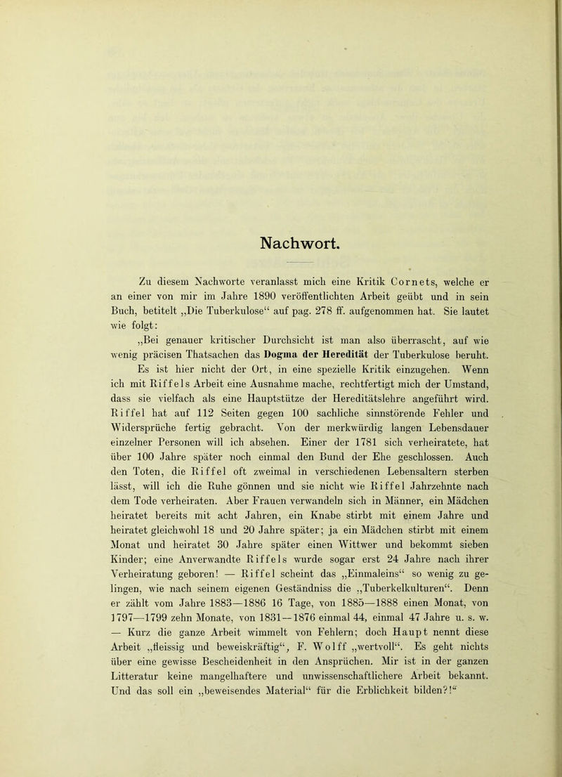 Nachwort. Zu diesem Nachworte veranlasst mich eine Kritik Cornets, welche er an einer von mir im Jahre 1890 veröffentlichten Arbeit geübt und in sein Buch, betitelt „Die Tuberkulose“ auf pag. 278 ff. aufgenommen hat. Sie lautet wie folgt: „Bei genauer kritischer Durchsicht ist man also überrascht, auf wie wenig präcisen Thatsachen das Dogma der Heredität der Tuberkulose beruht. Es ist hier nicht der Ort, in eine spezielle Kritik einzugehen. Wenn ich mit Riffels Arbeit eine Ausnahme mache, rechtfertigt mich der Umstand, dass sie vielfach als eine Hauptstütze der Hereditätslehre angeführt wird. Riffel hat auf 112 Seiten gegen 100 sachliche sinnstörende Fehler und Widersprüche fertig gebracht. Von der merkwürdig langen Lebensdauer einzelner Personen will ich absehen. Einer der 1781 sich verheiratete, hat über 100 Jahre später noch einmal den Bund der Ehe geschlossen. Auch den Toten, die Riffel oft zweimal in verschiedenen Lebensaltern sterben lässt, will ich die Ruhe gönnen und sie nicht wie Riffel Jahrzehnte nach dem Tode verheiraten. Aber Frauen verwandeln sich in Männer, ein Mädchen heiratet bereits mit acht Jahren, ein Knabe stirbt mit einem Jahre und heiratet gleichwohl 18 und 20 Jahre später; ja ein Mädchen stirbt mit einem Monat und heiratet 30 Jahre später einen Wittwer und bekommt sieben Kinder; eine Anverwandte Riffels wurde sogar erst 24 Jahre nach ihrer Verheiratung geboren! — Riffel scheint das „Einmaleins“ so wenig zu ge- lingen, wie nach seinem eigenen Geständniss die „Tuberkelkulturen“. Denn er zählt vom Jahre 1883—1886 16 Tage, von 1885—1888 einen Monat, von 1797—1799 zehn Monate, von 1831—1876 einmal 44, einmal 47 Jahre u. s. w. — Kurz die ganze Arbeit wimmelt von Fehlern; doch Haupt nennt diese Arbeit „lleissig und beweiskräftig“, F. Wo 1 ff „wertvoll“. Es geht nichts über eine gewisse Bescheidenheit in den Ansprüchen. Mir ist in der ganzen Litteratur keine mangelhaftere und unwissenschaftlichere Arbeit bekannt. Und das soll ein „beweisendes Material“ für die Erblichkeit bilden?!'^