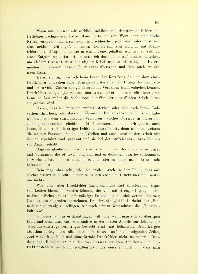 Wenn nun Cornet mir wirklich sachliche und sinnstörende Fehler und Irrthümer nachgewiesen hätte, dann hätte ich kein Wort über eine solche Kritik verloren; denn irren kann sich schliesslich jeder und jeder muss sich eine sachliche Kritik gefallen lassen. Da sie sich aber lediglich mit Druck- fehlern beschäftigt und da sie in einem Tone gehalten ist, der zu sehr zu einer Entgegnung auffordert, so muss ich doch näher auf dieselbe eingehen, um alsdann Cornet an seiner eigenen Kritik und an seinen eigenen Experi- menten zu beweisen, dass auch er etwas übersehen und dass auch er sich irren kann. Es ist richtig, dass ich beim Lesen der Korrektur da und dort einen Druckfehler übersehen habe, Druckfehler, die einem im Drange der Geschäfte und bei so vielen Zahlen und gleichlautenden Vornamen leicht entgehen können, Druckfehler aber, die jeder Leser sofort als solche erkennt und selbst korrigiren kann, so dass weder die Sache noch der Sinn der betreffenden Arbeit durch sie gestört wird. Davon, dass ich Personen zweimal sterhen oder sich nach ihrem Tode verheirathen Hess, oder dass sich Männer in Frauen verwandeln u. s. w., habe ich mich bei dem summarischen Verfahren, welches Cornet in dieser Be- ziehung anzuwenden beliebte, nicht überzeugen können. Ich glaube auch kaum, dass mir ein derartiger Fehler unterlaufen ist; denn ich habe weitaus die meisten Personen, die in den Tabellen und auch sonst in der Arbeit mit Namen angeführt sind, gekannt und sie bei der Aufzeichnung ihres Namens vor Augen gehabt. Dagegen glaube ich, dass Cornet sich in dieser Beziehung selbst geirrt und Vornamen, die oft zwei- und mehrmal in derselben Familie Vorkommen, verwechselt hat und so manche zweimal sterben oder nach ihrem Tode heirathen Hess. Dem mag aber sein, wie ihm wolle. Auch in dem Falle, dass mir solches passirt sein sollte, handelte es sich eben um Druckfehler und weiter um nichts. Wie leicht aber Druckfehler (auch sachliche und sinnstörende) sogar von Leuten übersehen werden können, die viel mit strenger Logik, mathe- matischer Sicherheit und ziff'ermässiger Feststellung um sich werfen, das mag Cornet aus Folgendem entnehmen. Er schreibt: „Riffel scheint das „Ein- maleins“ so wenig zu gelingen, wie nach seinem Geständnisse die „Tuberkel- kulturen“. Ich weiss ja, was er damit sagen will; aber wenn man sich so überlegen fühlt und wenn man das, was andere in der besten Absicht zur Lösung der Schwindsuchtsfrage beizutragen bestrebt sind, mit höhnischen Bemerkungen abzuthun sucht, dann sollte man doch in zwei aufeinanderfolgenden Zeilen, zwei wirklich sachlich und sinnstörende Druckfehler nicht übersehen. Denn dass das „Einmaleins“ mit den von Cornet gerügten Additions- und Sub- traktionsfehlern nichts zu schaffen hat, das weiss er doch und dass man