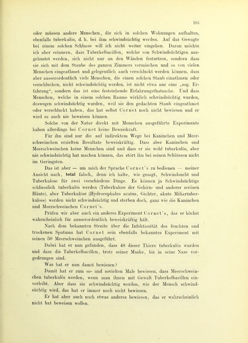 oder müssen andere Menschen, die sich in solchen Wohnungen aufhalten, ebenfalls tuberkulös, d. h. bei ihm schwindsüchtig werden. Auf das Gewagte bei einem solchen Schlüsse will ich nicht weiter eingehen. Daran möchte ich aber erinnern, dass Tuberkelbacillen, welche von Schwindsüchtigen aus- gehustet werden, sich nicht nur an den Wänden festsetzen, sondern dass sie sich mit dem Staube des ganzen Zimmers vermischen und so von vielen Menschen eingeathmet und gelegentlich auch verschluckt werden können, dass aber ausserordentlich viele Menschen, die einen solchen Staub einathmen oder verschlucken, nicht schwindsüchtig werden, ist nicht etwa nur eine „sog. Er- fahrung^^, sondern das ist eine feststehende Erfahrungsthatsache. Und dass Menschen, welche in einem solchen Eaume wirklich schwindsüchtig wurden, deswegen schwindsüchtig wurden, weil sie den gedachten Staub eingeathmet oder verschluckt haben, das hat selbst Cor net noch nicht bewiesen und er wird es auch nie beweisen können. Solche von der Natur direkt mit Menschen ausgeführte Experimente haben allerdings bei Cornet keine Beweiskraft. Eür ihn sind nur die auf indirektem Wege bei Kaninchen und Meer- schweinchen erzielten Resultate beweiskräftig. Dass aber Kaninchen und Meerschweinchen keine Menschen sind und dass er sie wohl tuberkulös, aber nie schwindsüchtig hat machen können, das stört ihn bei seinen Schlüssen nicht im Geringsten. Das ist aber — um mich der Sprache Cornet’s zu bedienen — meiner Ansicht nach, total falsch, denn ich halte, wie gesagt, Schwindsucht und Tuberkulose für zwei verschiedene Dinge. Es können ja Schwindsüchtige schliesslich tuberkulös werden (Tixberkulose der Gehirn- und anderer serösen Häute), aber Tuberkulöse (Hydrocephalus acutus, Gichter, akute Miliartuber- kulose) werden nicht schwindsüchtig und sterben doch, ganz wie die Kaninchen und Meerschweinchen Cornet’s. Prüfen wir aber auch ein anderes Experiment Cornet’s, das er höchst wahrscheinlich für ausserordentlich beweiskräftig hält. Nach dem bekannten Streite über die Infektiosität des feuchten und trockenen Sputums hat Cornet sein ebenfalls bekanntes Experiment mit seinen 50 Meerschweinchen ausgeführt. Dabei hat er nun gefunden, dass 48 dieser Thiere tuberkulös wurden und dass die Tuberkelbacillen, trotz seiner Maske, bis in seine Nase vor- gedrungen sind. Was hat er nun damit bewiesen? Damit hat er zum so- und sovielten Male bewiesen, dass Meerschwein- chen tuberkulös werden, wenn man ihnen mit Gewalt Tuberkelbacillen ein- verleibt. Aber dass sie schwindsüchtig werden, wie der Mensch schwind- süchtig wird, das hat er immer noch nicht bewiesen. Er hat aber auch noch etwas anderes bewiesen, das er wahrscheinlich nicht hat beweisen wollen.