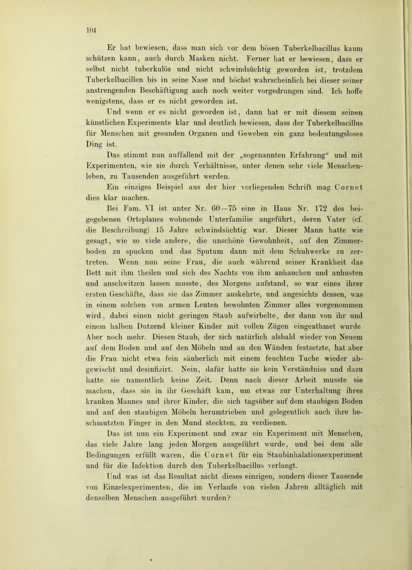 Er hat bewiesen, dass man sich vor dem bösen Tuberkelbacillus kaum schützen kann, auch durch Masken nicht. Ferner hat er bewiesen, dass er selbst nicht tuberkulös und nicht schwindsüchtig geworden ist, trotzdem Tuberkelbacillen bis in seine Nase und höchst wahrscheinlich bei dieser seiner anstrengenden Beschäftigung auch noch weiter vorgedrungen sind. Ich hoffe wenigstens, dass er es nicht geworden ist. Und wenn er es nicht geworden ist, dann hat er mit diesem seinen künstlichen Experimente klar und deutlich bewiesen, dass der Tuberkelbacillus für Menschen mit gesunden Organen und Geweben ein ganz bedeutungsloses Ding ist. Das stimmt nun auffallend mit der „sogenannten Erfahrung^“^ und mit Experimenten, wie sie durch Verhältnisse, unter denen sehr viele Menschen- leben, zu Tausenden ausgeführt werden. Ein einziges Beispiel aus der hier vorliegenden Schrift mag Cornet dies klar machen. Bei Farn. VI ist unter Nr. 60 — 75 eine in Haus Nr. 172 des bei- gegebenen Ortsplanes wohnende Unterfamilie angeführt, deren Vater (cf. die Beschreibung) 15 Jahre schwindsüchtig war. Dieser Mann hatte wie gesagt, wie so viele andere, die unschöne Gewohnheit, auf den Zimmer- boden zu spucken und das Sputum dann mit dem Schuhwerke zu zer- treten. Wenn nun seine Frau, die auch während seiner Krankheit das Bett mit ihm theilen und sich des Nachts von ihm anhauchen und anhusten und anschwitzen lassen musste, des Morgens aufstand, so war eines ihrer ersten Geschäfte, dass sie das Zimmer auskehrte, und angesichts dessen, was in einem solchen von armen Leuten bewohnten Zimmer alles vorgenommen wird, dabei einen nicht geringen Staub aufwirbelte, der dann von ihr und einem halben Dutzend kleiner Kinder mit vollen Zügen eingeathmet wurde Aber noch mehr. Diesen Staub, der sich natürlich alsbald wieder von Neuem auf dem Boden und auf den Möbeln und an den Wänden festsetzte, hat aber die Frau nicht etwa fein säuberlich mit einem feuchten Tuche wieder ab- gewischt und desinfizirt. Nein, dafür hatte sie kein Verständniss und dazu hatte sie namentlich keine Zeit. Denn nach dieser Arbeit musste sie machen, dass sie in ihr Geschäft kam, um etwas zur Unterhaltung ihres kranken Mannes und ihrer Kinder, die sich tagsüber auf dem staubigen Boden und auf den staubigen Möbeln herumtrieben und gelegentlich auch ihre be- schmutzten Finger in den Mund steckten, zu verdienen. Das ist nun ein Experiment und zwar ein Experiment mit Menschen, das viele Jahre lang jeden Morgen ausgeführt wurde, und bei dem alle Bedingungen erfüllt waren, die Cornet für ein Staubinhalationsexperiment und für die Infektion durch den Tuberkelbacillus verlangt. Und was ist das Resultat nicht dieses einzigen, sondern dieser Tausende von Einzelexperimenten, die im Verlaufe von vielen Jahren alltäglich mit denselben Menschen ausgeführt wurden?