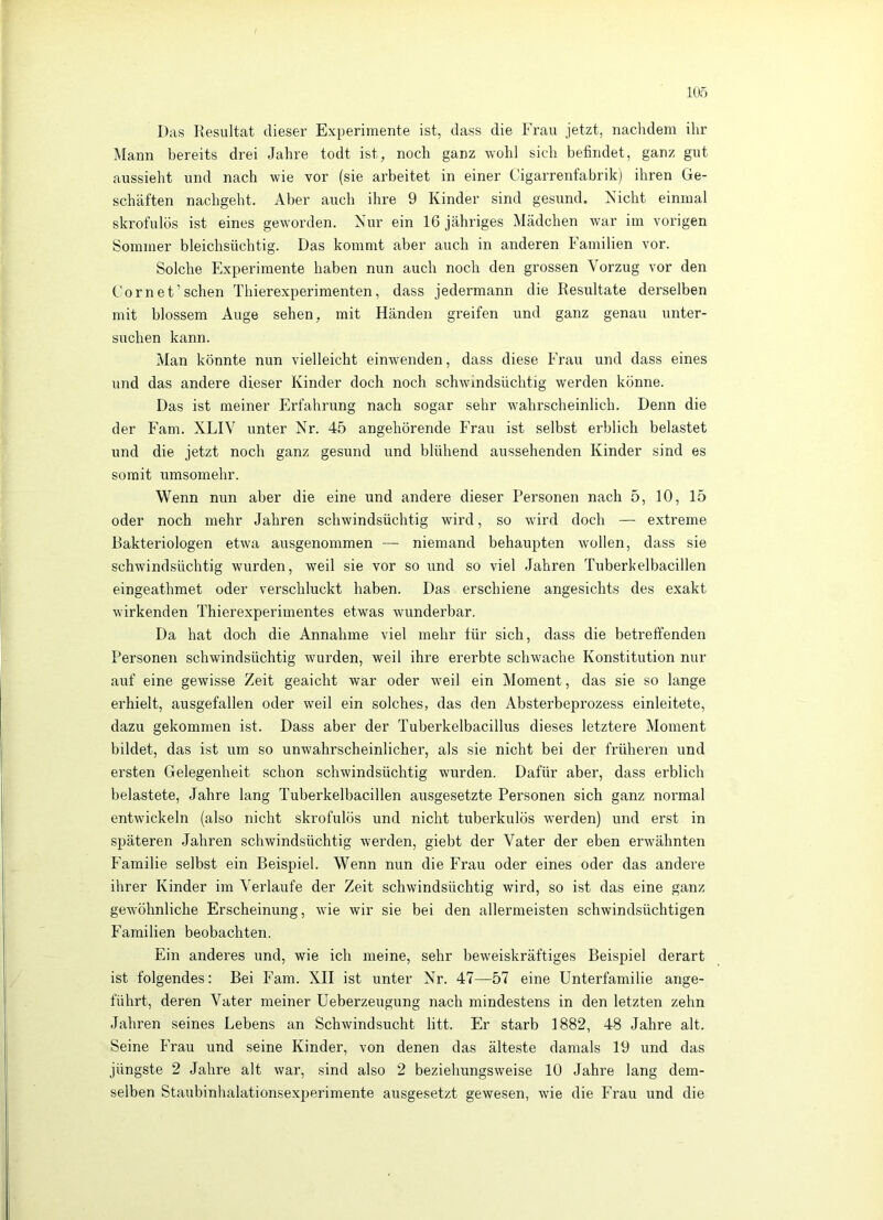 Das Kesultat dieser Experimente ist, dass die Frau jetzt, nachdem ihr Mann bereits drei Jahre todt ist, noch ganz wohl sich befindet, ganz gut aussieht und nach wie vor (sie arbeitet in einer Cigarrenfabrik) ihren Ge- schäften nachgeht. Aber auch ihre 9 Kinder sind gesund. Nicht einmal skrofulös ist eines geworden. Nur ein 16 jähriges Mädchen war im vorigen Sommer bleichsüchtig. Das kommt aber auch in anderen Familien vor. Solche Experimente haben nun auch noch den grossen Vorzug vor den Cornet’sehen Thierexperimenten, dass jedermann die Resultate derselben mit blossem Auge sehen, mit Händen greifen und ganz genau unter- suchen kann. Man könnte nun vielleicht einwenden, dass diese Frau und dass eines und das andere dieser Kinder doch noch schwindsüchtig werden könne. Das ist meiner Erfahrung nach sogar sehr wahrscheinlich. Denn die der Farn. XLIV unter Nr. 45 angehörende Frau ist selbst erblich belastet und die jetzt noch ganz gesund und blühend aussehenden Kinder sind es somit umsomehr. Wenn nun aber die eine und andere dieser Personen nach 5, 10, 15 oder noch mehr Jahren schwindsüchtig wird, so wird doch — extreme Bakteriologen etwa ausgenommen — niemand behaupten wollen, dass sie schwindsüchtig wurden, weil sie vor so und so viel Jahren Tuberkelbacillen eingeathmet oder verschluckt haben. Das erschiene angesichts des exakt wirkenden Thierexperimentes etwas wunderbar. Da hat doch die Annahme viel mehr für sich, dass die betreffenden Personen schwindsüchtig wurden, weil ihre ererbte schwache Konstitution nur auf eine gewisse Zeit geaicht war oder weil ein Moment, das sie so lange erhielt, ausgefallen oder weil ein solches, das den Absterbeprozess einleitete, dazu gekommen ist. Dass aber der Tuberkelbacillus dieses letztere Moment bildet, das ist um so unwahrscheinlicher, als sie nicht bei der früheren und ersten Gelegenheit schon schwindsüchtig wurden. Dafür aber, dass erblich belastete, Jahre lang Tuberkelbacillen ausgesetzte Personen sich ganz normal entwickeln (also nicht skrofulös und nicht tuberkulös werden) und erst in späteren Jahren schwindsüchtig werden, giebt der Vater der eben erwähnten Familie selbst ein Beispiel. Wenn nun die Frau oder eines oder das andere ihrer Kinder im Verlaufe der Zeit schwindsüchtig wird, so ist das eine ganz gewöhnliche Erscheinung, wie wir sie bei den allermeisten schwindsüchtigen Familien beobachten. Ein anderes und, wie ich meine, sehr beweiskräftiges Beispiel derart ist folgendes: Bei Farn. XII ist unter Nr. 47—57 eine Unterfamilie ange- führt, deren Vater meiner Ueberzeugung nach mindestens in den letzten zehn Jahren seines Lebens an Schwindsucht litt. Er starb 1882, 48 Jahre alt. Seine Frau und seine Kinder, von denen das älteste damals 19 und das jüngste 2 Jahre alt war, sind also 2 beziehungsweise 10 Jahre lang dem- selben Staubinhalationsexperimente ausgesetzt gewesen, wie die Frau und die