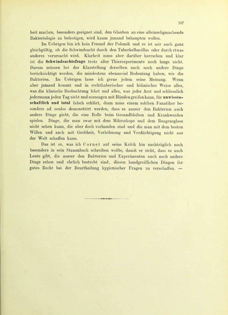 heit machen, besonders geeignet sind, den Glauben an eine alleinseligmachende Bakteriologie zu befestigen, wird kaum jemand behaupten wollen. Im Uebrigen bin ich kein Freund der Polemik und es ist mir auch ganz gleichgültig, ob die Schwindsucht durch den Tuberkelbacillus oder durch etwas anderes verursacht wird. Klarheit muss aber darüber herrschen und klar ist die Schwindsuclitsfrage trotz aller Thierexperimente noch lange nicht. Darum müssen bei der Klarstellung derselben auch noch andere Dinge berücksichtigt werden, die mindestens ebensoviel Bedeutung haben, wie die Bakterien. Im Uebrigen lasse ich gerne jedem seine Meinung. Wenn aber jemand kommt und in rechthaberischer und höhnischer Weise alles, was die klinische Beobachtung lehrt und alles, was jeder Arzt und schliesslich jedermann jeden Tag sieht und sozusagen mit Händen greifen kann, für uinvisseii- schaftlich und total falsch erklärt, dann muss einem solchen Fanatiker be- sonders ad oculos demonstrirt w'erden, dass es ausser den Bakterien auch andere Dinge giebt, die eine Bolle beim Gesundbleiben und Krankwerden spielen. Dinge, die man zwar mit dem Mikroskope und dem Reagenzglase nicht sehen kann, die aber doch vorhanden sind und die man mit dem besten Willen und auch mit Grobheit, Verhöhnung und Verdächtigung nicht aus der Welt schaffen kann. Das ist es, was ich C o r n e t auf seine Kritik hin nachträglich noch besonders in sein Stammbuch schreiben wollte, damit er sieht, dass es auch Leute gibt, die ausser den Bakterien und Experimenten auch noch andere Dinge sehen und ehrlich bestrebt sind, diesen handgreiflichen Dingen ihr gutes Recht bei der Beurtheilnng hygienischer Fragen zu verschaffen. —
