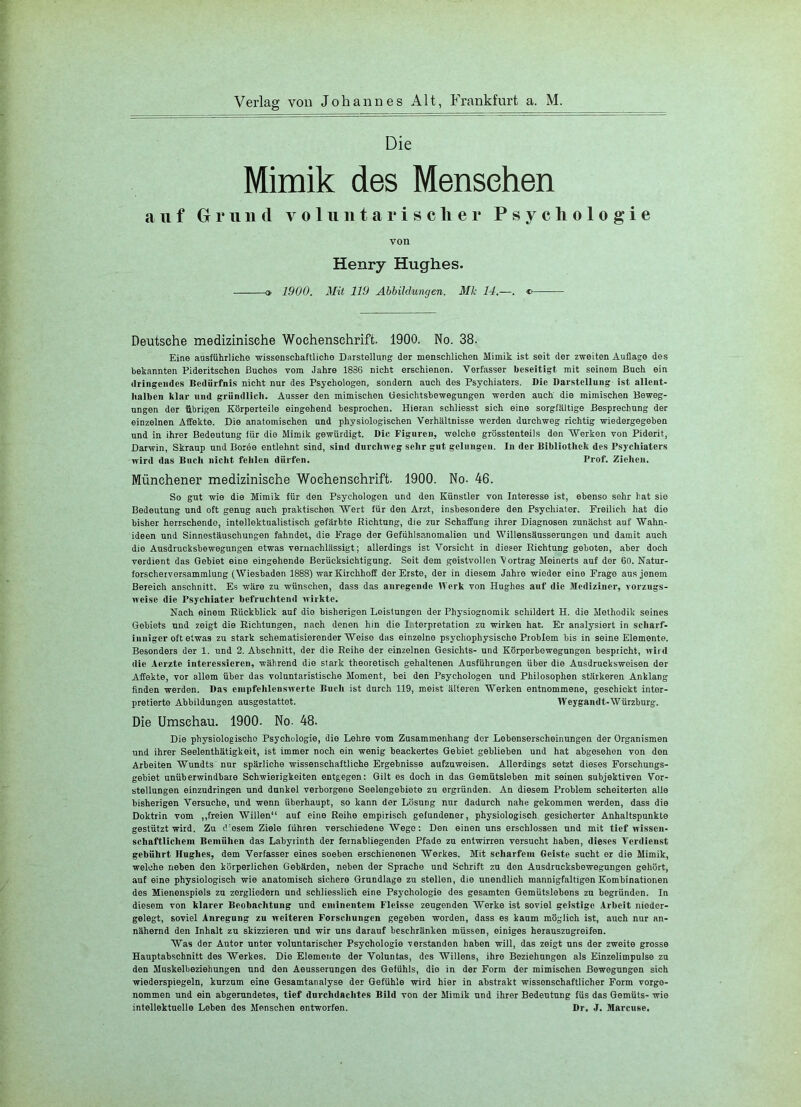 Die Mimik des Mensehen auf Grund v o 1 ii n t a r i s c li e r Psychologie von Henry Hughes. o 1900. Mit 119 Abbikhmgen. Mk 14.—. c Deutsche medizinische Wochenschrift. 1900. No. 38. Eine ausführliche -wissenschaftliche Darstellung der menschlichen Mimik ist seit der zweiten Auflage des bekannten Pideritschen Buches vom Jahre 1886 nicht erschienen. Verfasser beseitigt mit seinem Buch ein dringendes Bedürfnis nicht nur des Psychologen, sondern auch des Psychiaters. Die Darstellung ist allent- halben klar und gründlich. Ausser den mimischen Gesichtsbewegnngen werden auch die mimischen Beweg- ungen der übrigen Körperteile eingehend besprochen. Hieran schliesst sich eine sorgfältige Besprechung der einzelnen A-ffekte. Die anatomischen und physiologischen Verhältnisse werden durchweg richtig wiedergegeben und in ihrer Bedeutung für die Mimik gewürdigt. Die Figuren, welche grösstenteils den Werken von Piderit, Darwin, Skraup und Boree entlehnt sind, sind durchweg sehr gut gelungen. In der Bibliothek des Psychiaters wird das Buch nicht fehlen dürfen. Prof. Ziehen. Münchener medizinische Wochenschrift. 1900. No. 46. So gut -wie die Mimik für den Psychologon und den Künstler von Interesse ist, ebenso sehr bat sie Bedeutung und oft genug auch praktischen Wert für den Arzt, insbesondere den Psychiater. Freilich hat die bisher herrschende, intellektnalistisch gefärbte Richtung, die zur Schaffung ihrer Diagnosen zunächst auf Wahn- ideen und Sinnestäuschungen fahndet, die Frage der Gefiihlsanomalien und Willensäusserungen und damit auch die Ausdruoksbewegungen etwas vernachlässigt; allerdings ist Vorsicht in dieser Richtung geboten, aber doch verdient das Gebiet eine eingehende Berücksichtigung. Seit dem geistvollen V ortrag Meinerts auf der 60. Natur- forscherversammlung (Wiesbaden 1888) war Kirchhoff der Erste, der in diesem Jahre wieder eine Frage ans jenem Bereich anschnitt. Es wäre zu wünschen, dass das anregende IVcrk von Hughes auf die Mediziner, vorzugs- weise die Psychiater befruclitend wirkte. Nach einem Rückblick auf die bisherigen Leistungen der Physiognomik schildert H. die Methodik seines Gebiets und zeigt die Richtungen, nach denen hin die Interpretation zu wirken hat. Er analysiert in scharf- inniger oft etwas zu stark schematisierender Weise das einzelne psychophysische Problem bis in seine Elemente. Besonders der 1. und 2. Abschnitt, der die Reihe der einzelnen Gesichts- und Körperbewegungen bespricht, wird die Aerzte interessieren, während die stark theoretisch gehaltenen Ausführungen über die Ausdrucksweisen der Affekte, vor allem über das voluntaristische Moment, bei den Psychologen und Philosophen stärkeren Anklang finden werden. Das cinpfehlcnswertc Buch ist durch 119, meist älteren Werken entnommene, geschickt inter- pretierte Abbildungen ansgestattet. Weygandt-Würzburg. Die Umschau. 1900. No. 48. Die physiologische Psychologie, die Lehre vom Zusammenhang der Lebenserscheinungen der Organismen und ihrer Seelenthätigkeit, ist immer noch ein wenig beackertes Gebiet geblieben und hat abgesehen von den Arbeiten Wundts nur spärliche wissenschaftliche Ergebnisse aufzuwoisen. Allerdings setzt dieses Forschungs- gebiet unüberwindbare Schwierigkeiten entgegen: Gilt es doch in das Gemütsleben mit seinen subjektiven Vor- stellungen einzudringen und dunkel verborgene Seelengebiete zu ergründen. An diesem Problem scheiterten alle bisherigen Versuche, und wenn überhaupt, so kann der Lösung nur dadurch nahe gekommen werden, dass die Doktrin vom ,,freien Willen“ auf eine Reihe empirisch gefundener, physiologisch gesicherter Anhaltspunkte gestützt wird. Zn d esem Ziele führen verschiedene Wege: Den einen uns erschlossen und mit tief wissen- schaftlicliem Bemühen das Labyrinth der fernabliegenden Pfade zu entwirren versucht haben, dieses Verdienst gebührt Hughes, dem Verfasser eines soeben erschienenen Werkes. Mit scharfem Geiste sucht er die Mimik, welche neben den körperlichen Gebärden, neben der Sprache und Schrift zu den Ausdrncksbewegungen gehört, aut eine physiologisch wie anatomisch sichere Grundlage zu stellen, die unendlich mannigfaltigen Kombinationen des Mienenspiels zu zergliedern und schliesslich eine Psychologie des gesamten Gemütslebens zu begründen. In diesem von klarer Beobachtung und eminentem Fleisse zeugenden Werke ist soviel geistige Arbeit nieder- gelegt, soviel Anregung zu weiteren Forschungen gegeben worden, dass es kaum möglich ist, auch nur an- nähernd den Inhalt zu skizzieren und wir uns darauf beschränken müssen, einiges herauszugreifen. Was der Autor unter voluntarischer Psychologie verstanden haben will, das zeigt uns der zweite grosse Hauptabschnitt des Werkes. Die Elemente der Volnntas, des Willens, ihre Beziehungen als Einzelimpulse zu den Muskelbeziehungen und den Aeusserungen des Gefühls, die in der Form der mimischen Bewegungen sich wiederspiegeln, kurzum eine Gesamtanalyse der Gefühle -wird hier in abstrakt wissenschaftlicher Form vorge- nommen und ein abgerundetes, tief durchdachtes Bild von der Mimik und ihrer Bedeutung füs das Gemüts- wie intellektuelle Leben des Menschen entworfen. Dr. J. Marcuse.