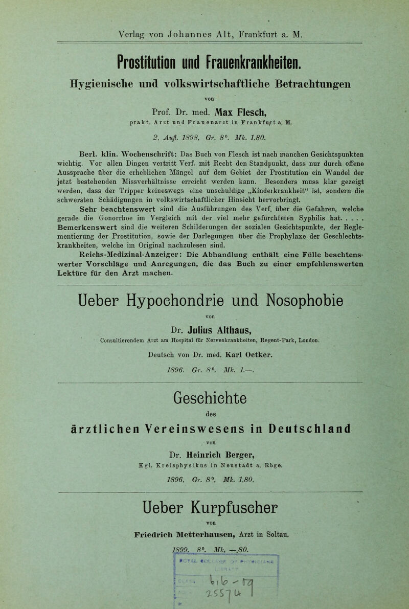 Verlag von Johannes Alt, Frankfurt a. M. Prostitution und Frauenkrankheiten. Hygienische und volkswirtschaftliche Betrachtungen von Prof. Dr. med. Max Flesch, prakt. Arzt und Frauenarzt in Frankfurt a. M. 2. Auft. 1898. Gr. 8°. Mk. 1.80. Bert. klin. Wochenschrift: Das Buch von Flesch ist nach manchen Gesichtspunkten wichtig. Vor allen Dingen vertritt Verf. mit Recht den Standpunkt, dass nur durch offene Aussprache über die erheblichen Mängel auf dem Gebiet der Prostitution ein Wandel der jetzt bestehenden Missverhältnisse erreicht werden kann. Besonders muss klar gezeigt werden, dass der Tripper keineswegs eine unschuldige „Kindeikrankheit“ ist, sondern die schwersten Schädigungen in volkswirtschaftlicher Hinsicht hervorbringt. Sehr beachtenswert sind die Ausführungen des Verf. über die Gefahren, welche gerade die Gonorrhoe im Vergleich mit der viel mehr gefürchteten Syphilis hat Bemerkenswert sind die weiteren Schildeiungen der sozialen Gesichtspunkte, der Regle- mentierung der Prostitution, sowie der Darlegungen über die Prophylaxe der Geschlechts- krankheiten, welche im Original nachzulesen sind. Reichs-Medizinal-Anzeiger: Die Abhandlung enthält eine Fülle beachtens- werter Vorschläge und Anregungen, die das Buch zu einer empfehlenswerten Lektüre für den Arzt machen. Ueber Hypochondrie und Nosophobie von Dr, Julius Althaus, Consnltierendem Arzt am Hospital für Nervenkrankheiten, Eegent-Park, London. Deutsch von Dr. med. Karl Oetker. 1896. Gr. 8°. Mk. 1.—. Geschichte des ärztlichen Vereinswesens in Deutschland von Dr. Heinrich Berger, Kgl. Kr eisphy s iktts in Neustadt a. Rbge. 1896. Gr. 8°. Mk. 1.80. Ueber Kurpfuscher von Friedrich Metterhansen, Arzt in Soltau. 1899. 8°. Mk. —.80. •1 PCYAö. €« ' 1 «Ji** t +' *». ■ ^ ' (TZ? [; T-SS'jU I