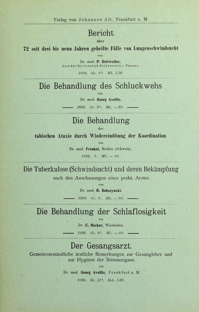 Bericht über 72 seit drei bis neun Jahren geheilte Fälle yon Lungenschwindsucht von Dr. med. P. Dettweiler, Arzt der Heilanstalt Falkenstein i. Taunus. 1S86. Gr. 8°. Mk. 1.20. Die Behandlung des Sehluekwehs von Dr. med. Georg Aveliis. 1896. Gr. 8°. Mk. —.80. Die Behandlung der tabischen Ataxie durch Wiedereinübung der Koordination von Dr. med. Frenkel, Heiden (Schweiz). 1899. 8. Mk. -.80. Die Tuberkulose (Schwindsucht) und deren Bekämpfung nach den Anschauungen eines prakt. Arztes von Dr. med. B. Dobczynski. 1899. Gr. 8. Mk. -.80. Die Behandlung der Schlaflosigkeit von * Dr. E. Hecker, Wiesbaden. 1896. Gr. 8°. Mk. —.80. Der Gesangsarzt. Gemeinverständliche ärztliche Bemerkungen zur Gesanglehre und zur Hygiene der Stimmorgane. Dr. med. Georg Avellis, Frankfurt a. M. 1896. Gr. 12°. Geb. 1.60.