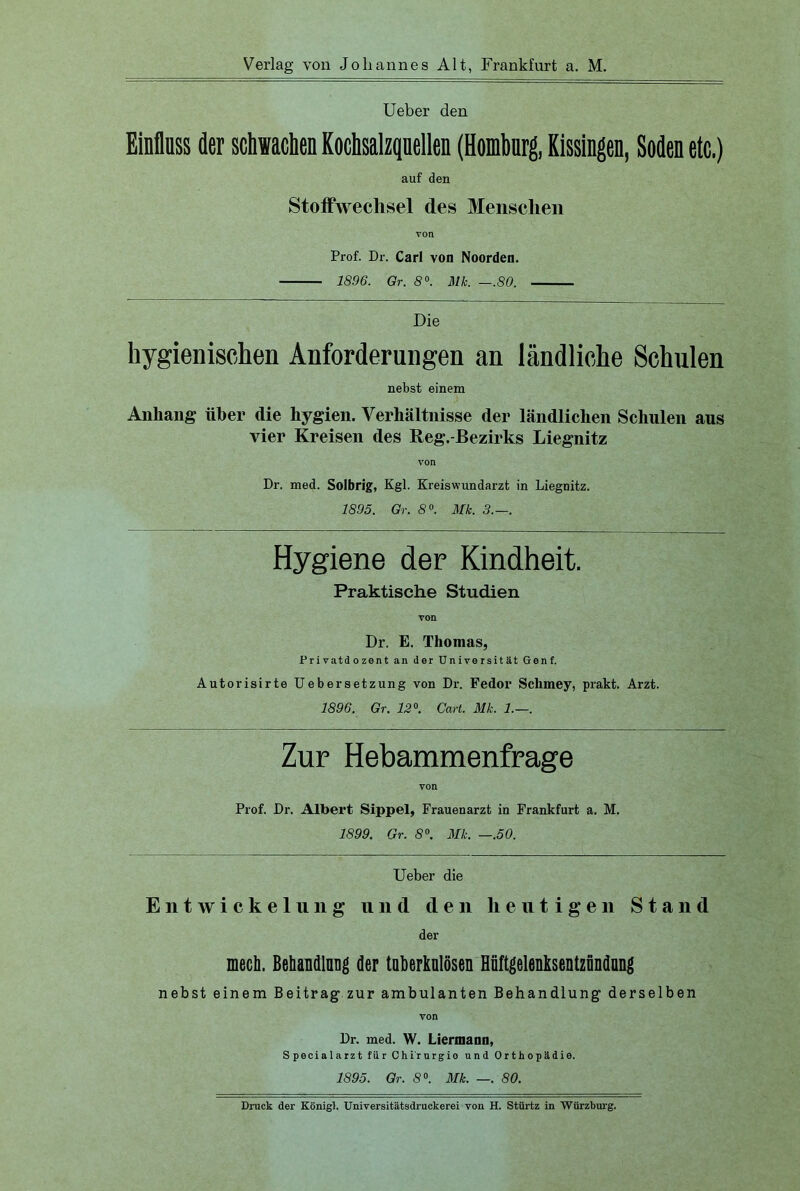 Ueber den Einfluss der schwachen Kochsalzquellen (Homburg, Kissingen, Soden etc.) auf den Stoffwechsel des Menschen Prof. Dr. Carl von Noorden. 1896. Gr. 8°. 31k. —.80. Die hygienischen Anforderungen an ländliche Schulen nebst einem Anhang über die hygien. Verhältnisse der ländlichen Schulen aus vier Kreisen des Reg.-Bezirks Liegnitz von Dr. med. Solbrig, Kgl. Kreiswundarzt in Liegnitz. 1895. Gr. 8°. Mk. 3.—. Hygiene der Kindheit. Praktische Studien von Dr. E. Thomas, Privatdozent an der Universität Genf. Autorisirte Uebersetzung von Dr. Fedor Schmey, prakt. Arzt. 1896. Gr. 12°. Cart. 31k. 1.—. Zur Hebammenfrage von Prof. Dr. Albert Sippel, Frauenarzt in Frankfurt a. M. 1899. Gr. 8°. 31k. —.50. Ueber die Entwickelung und den heutigen Stand der mech. Behandlnng der tuberkulösen Hnftgelenksentznndnng nebst einem Beitrag zur ambulanten Behandlung derselben von Dr. med. W. Liermann, Specialarzt für Chi'rurgio und Orthopädie. 1895. Gr. 8°. 31k. —. 80. Druck der Königl. Universitätsdruckerei von H. Stürtz in Würzburg.