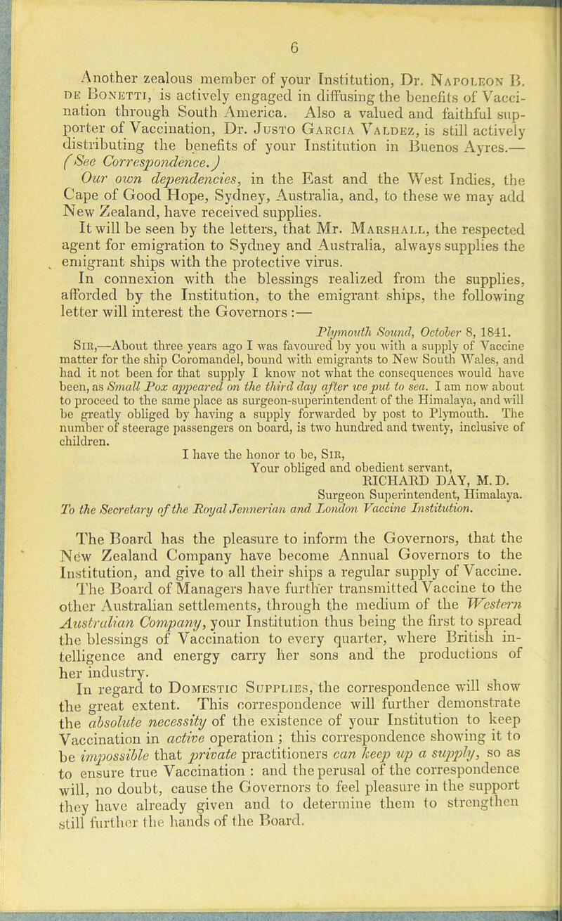 Another zealous member of your Institution, Dr. Napoleon B. de Bonetti, is actively engaged in diffusing the benefits of Vacci- nation through South America. Also a valued and faithful sup- porter of Vaccination, Dr. Justo Garcia Valdez, is still actively distributing the benefits of your Institution in Buenos Ayres.— (See Correspondence.) Our own dependencies, in the East and the West Indies, the Cape of Good Hope, Sydney, Australia, and, to these we may add New Zealand, have received supplies. It will be seen by the letters, that Mr. Marshall, the respected agent for emigration to Sydney and Australia, always supplies the k emigrant ships with the protective virus. In connexion with the blessings realized from the supplies, afforded by the Institution, to the emigrant ships, the following letter will interest the Governors :— Plymouth Sound, October 8, 1841. Sir,—About three years ago I was favoured by you with a supply of Vaccine matter for the ship Coromandel, bound with emigrants to New South Wales, and had it not been for that supply I know not what the consequences would have been, as Small Pox appeared on the third day after ice put to sea. I am now about to proceed to the same place as surgeon-superintendent of the Himalaya, and will be greatly obliged by having a supply forwarded by post to Plymouth. The number of steerage passengers on board, is two hundred and twenty, inclusive of children. I have the honor to be, Sir, Your obliged and obedient servant, RICHARD DAY, M.D. Surgeon Superintendent, Himalaya. To the Secretary of the Royal Jcnnerian and London Vaccine Institution. The Board has the pleasure to inform the Governors, that the New Zealand Company have become Annual Governors to the Institution, and give to all their ships a regular supply of Vaccine. The Board of Managers have further transmitted Vaccine to the other Australian settlements, through the medium of the Western Australian Company, your Institution thus being the first to spread the blessings of Vaccination to every quarter, where British in- telligence and energy carry her sons and the productions of her industry. In regard to Domestic Supplies, the correspondence will show the great extent. This correspondence will further demonstrate the absolute necessity of the existence of your Institution to keep Vaccination in active operation ; this correspondence showing it to be impossible that private practitioners can keep up a supply, so as to ensure true Vaccination : and the perusal of the correspondence will, no doubt, cause the Governors to feel pleasure in the support they have already given and to determine them to strengthen still further the hands of the Board.