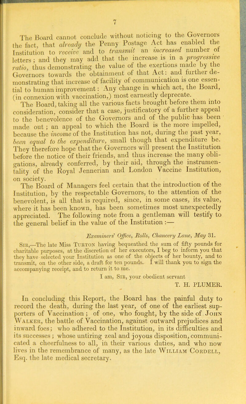 The Board cannot conclude without noticing to the Governors the fact, that already the Penny Postage Act has enabled the Institution to receive and to transmit an increased number or letters; and they may add that the increase is in a progressive ratio, thus demonstrating the value of the exertions made by the Governors towards the obtainment of that Act. and. fuithei de- monstrating that increase of facility of communication is one essen- tial to human improvement: Any change in which act, the Board, (in connexion with vaccination,) most earnestly deprecate. The Board, taking all the various facts brought before them into consideration, consider that a case, justificatory of a further appeal to the benevolence of the Governors and of the public has been made out; an appeal to which the Board is the more impelled, because the income of the Institution has not, during the past year, been equal to the expenditure, small though that expenditure be. They therefore hope that the Governors will present the Institution before the notice of their friends, and thus increase the many obli- gations, already conferred, by their aid, through the instrumen- tality of the Royal Jennerian and London Vaccine Institution, on society. The Board of Managers feel certain that the introduction of the Institution, by the respectable Governors, to the attention of the benevolent, is all that is required, since, in some cases, its value, where it has been known, has been sometimes most unexpectedly appreciated. The following note from a gentleman will testify to the general belief in the value of the Institution :— Examiners' Office, Rolls, Chancery Lane, May 31. Sir,—The late Miss Tort ox having bequeathed the sum of fifty pounds for charitable purposes, at the discretion of her executors, I beg to inform you that they have selected your Institution as one of the objects of her bounty, and to transmit, on the other side, a draft for ten pounds. I will thank you to sign the accompanying receipt, and to return it to me. I am, Sir, your obedient servant T. H. PLUMER. In concluding this Report, the Board has the painful duty to record the death, during the last year, of one of the earliest sup- porters of Vaccination ; of one, who fought, by the side of John Walker, the battle of Vaccination, against outward prejudices and inward foes; who adhered to the Institution, in its difficulties and its successes ; whose untiring zeal and joyous disposition, communi- cated a cheerfulness to all, in their various duties, and who now lives in the remembrance of many, as the late William Cordell, Esq. the late medical secretary.