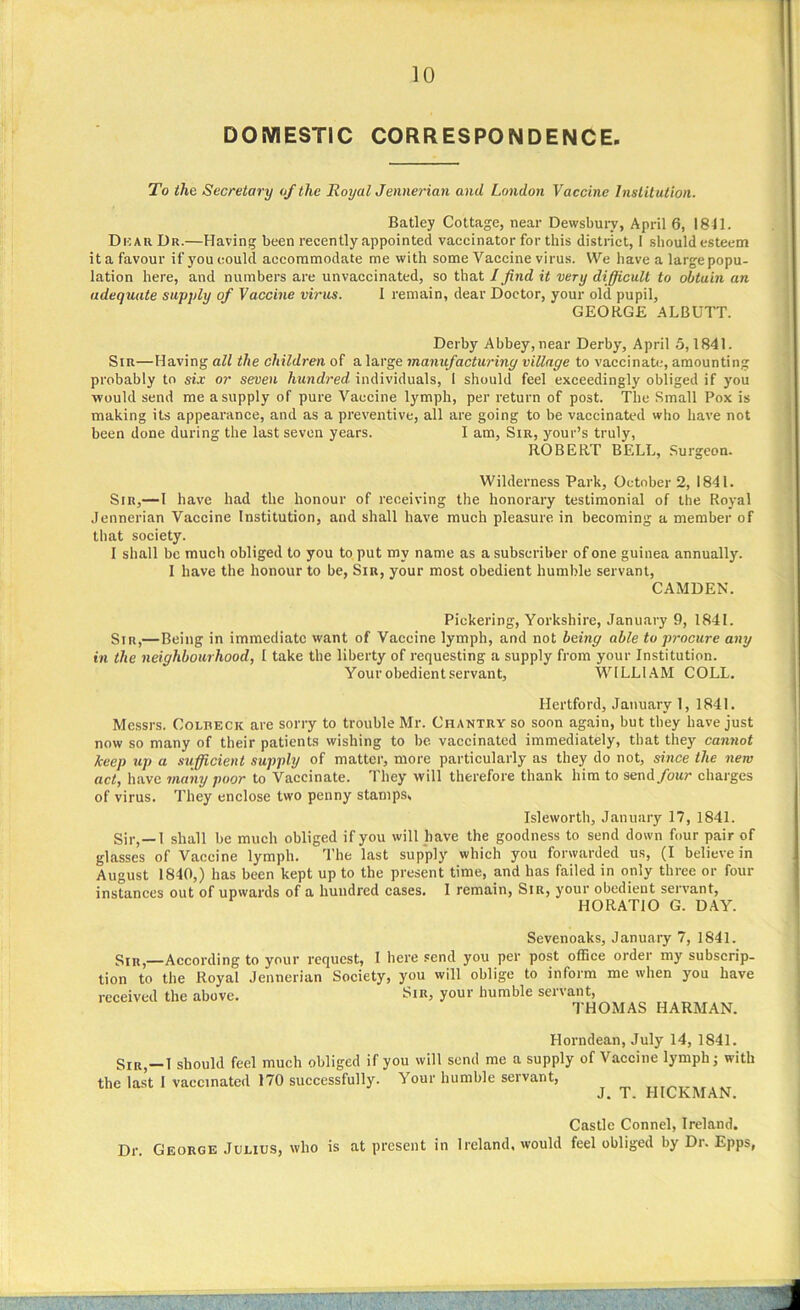 DOMESTIC CORRESPONDENCE. To the Secretary of the Royal Jennerian and London Vaccine Institution. Batley Cottage, near Dewsbury, April 6, 1841. Dkau Dr.—Having been recently appointed vaccinator for this district, I should esteem it a favour if you could accommodate me with some Vaccine virus. We have a large popu- lation here, and numbers are unvaccinated, so that I find it very difficult to obtain an adequate supply of Vaccine virus. I remain, dear Doctor, your old pupil, GEORGE ALBUTT. Derby Abbey, near Derby, April 5,1841. Sir—Having all the children of a large manufacturing village to vaccinate, amounting probably to six or seven hundred, individuals, 1 should feel exceedingly obliged if you would send me a supply of pure Vaccine lymph, per return of post. The Small Pox is making its appearance, and as a preventive, all are going to be vaccinated who have not been done during the last seven years. I am, Sir, your’s truly, ROBERT BELL, Surgeon. Wilderness Park, October 2, 1841. Sir,—I have had the honour of receiving the honorary testimonial of the Royal Jennerian Vaccine Institution, and shall have much pleasure in becoming a member of that society. I shall be much obliged to you to put my name as a subscriber of one guinea annually. I have the honour to be, Sir, your most obedient humble servant, CAMDEN. Pickering, Yorkshire, January 9, 1841. Sir,—Being in immediate want of Vaccine lymph, and not being able to procure any in the neighbourhood, I take the liberty of requesting a supply from your Institution. Your obedient servant, WILLIAM COLL. Hertford, January 1, 1841. Messrs. Colbeck are sorry to trouble Mr. Chantry so soon again, but they have just now so many of their patients wishing to be. vaccinated immediately, that they cannot keep tip a sufficient supply of matter, more particularly as they do not, since the new act, have many poor to Vaccinate. They will therefore thank him to send/our charges of virus. They enclose two penny stamps, Isleworth, January 17, 1841. Sir, —1 shall be much obliged if you will have the goodness to send down four pair of glasses of Vaccine lymph. The last supply which you forwarded us, (I believe in August 1840,) has been kept up to the present time, and has failed in only three or four instances out of upwards of a hundred cases. I remain, Sir, your obedient servant, HORATIO G. DAY. Sevenoaks, January 7, 1841. Sm,—According to your request, l here send you per post office order my subscrip- tion to the Royal Jennerian Society, you will oblige to inform me when you have received the above. Sir, your humble servant, THOMAS HARMAN. Horndean, July 14, 1841. Sir,—I should feel much obliged if you will send me a supply of Vaccine lymph j with the last I vaccinated 170 successfully. Your humble servant, ,T T HICKMAN. Castle Connel, Ireland. Dr. George Julius, who is at present in Ireland, would feel obliged by Dr. Epps,