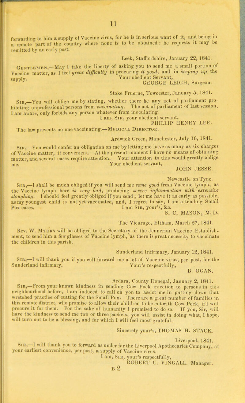 forwarding to him a supply of Vaccine virus, for he is in serious want of it, and being in a remote part of the country where none is to be obtained : he requests it may be remitted by an early post. Leek, Staffordshire, January 22, 1841. Gentlemen, May 1 take the liberty of asking you to send me a small portion of Vaccine matter’ as I feel great difficulty in procuring it good, and in keeping up the sunolv Your obedient Servant, GEORGE LEIGH, Surgeon. Stoke Fruerne, Towcester, January 5, 1841. Sir, You will oblige me by stating, whether there be any act of parliament pro- hibiting unprofessional persons from vaccinating. The act of parliament of last session, I am aware, only forbids any person whatever from inoculating. I am, Sir, your obedient servant, PHILLIP HENRY LEE. The law prevents no one vaccinating.—Medical Director. Ardwick Green, Manchester, July 16, 1841. Sir,—You would confer an obligation on me by letting me have as many as six charges of Vaccine matter, if convenient. At the present moment I have no means of obtaining matter, and several eases require attention. Your attention to this would greatly oblige me Your obedient servant, JOHN JESSE. Newcastle on Tyne. Sir,—I shall be much obliged if you will send me some good fresh Vaccine lymph, as the Vaccine lymph here is very bad, producing severe inflammation with extensive sloughing. I should feel greatly obliged if you send ; let me have it as early as possible, as my youngest child is not yet vaccinated, and, I regret to say, I am attending Small Pox eases. I am Sir, your’s, &c. S. C. MASON, M.D. The Vicarage, Eltham, March 27, 1841. Rev. W. Myers will be obliged to the Secretary of the Jennerian Vaccine Establish- ment, to send him a few glasses of Vaccine lymph, 'as there is great necessity to vaccinate the children in this parish. Sunderland Infirmary, January 12, 1841. Sir,—I will thank you if you will forward me a lot of Vaccine virus, per post, for the Sunderland infirmary. Your’s respectfully, B. OGAN. Ardara, County Donegal, January 2, 1841. Sir,—From your known kindness in sending Cow Pock infection to persons in this neighbourhood before, 1 am induced to call on yon to assist me in putting down that wretched practice of cutting for the Small Pox. There are a great number of families in this remote district, who promise to allow their children to be cut with Cow Pock, if I will procure it for them. For the sake of humanity 1 promised to do so. If you, Sir, will have the kindness to send me two or three packets, you will assist in doing what, I hope, will turn out to be a blessing, and for which 1 will feel most grateful. Sincerely your’s, THOMAS H. STACK. Liverpool. 1841. Sir, I will thank you to forward as under for the Liverpool Apothecaries Company, at your earliest convenience, per post, a supply of Vaccine virus. I am, Sir, your’s respectfully, ROBERT U. V1NGALL. Manager. B 2