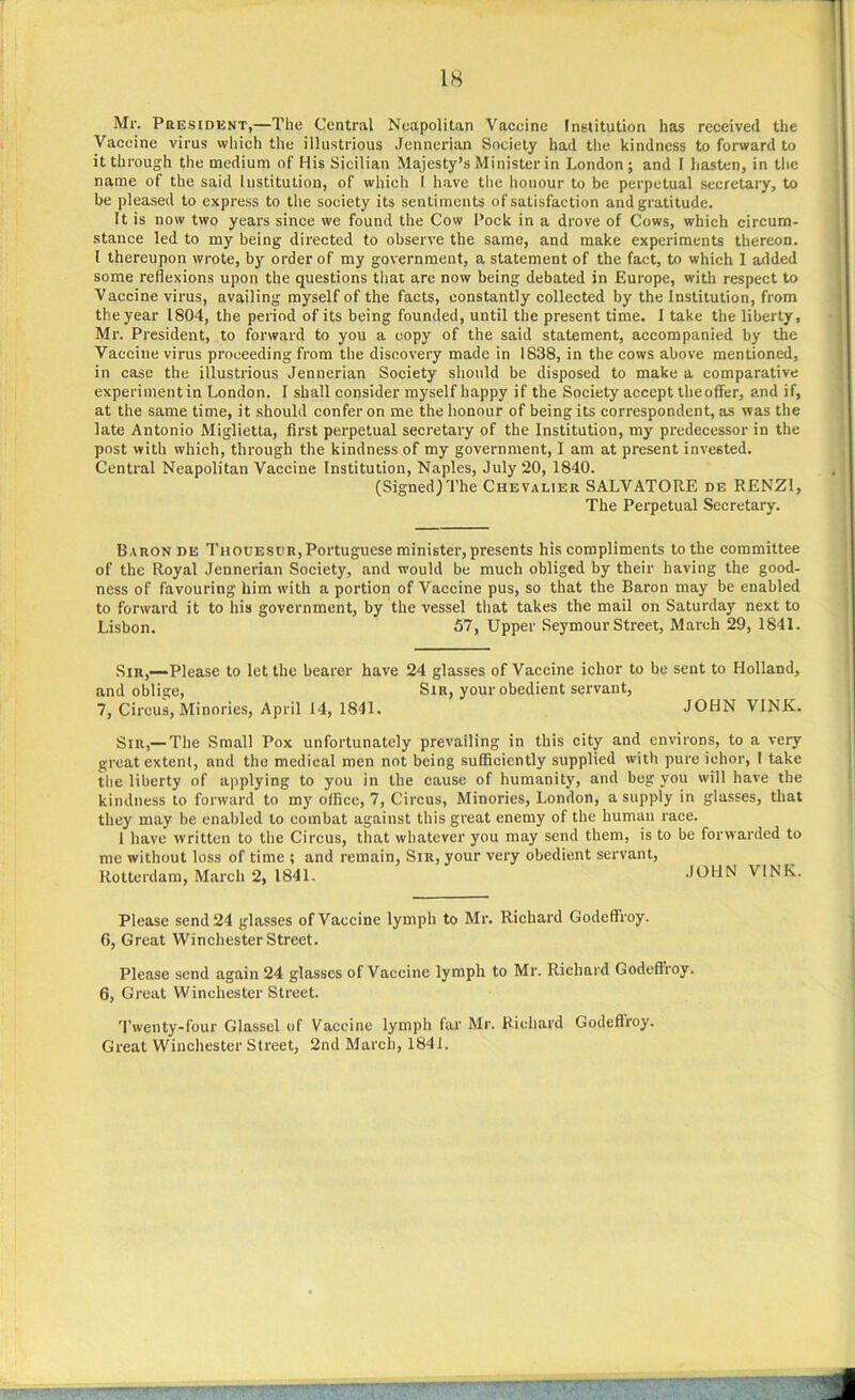 Mr. President,—The Central Neapolitan Vaccine Institution has received the Vaccine virus which the illustrious Jennerian Society bad the kindness to forward to it through the medium of His Sicilian Majesty’s Minister in London; and I hasten, in the name of the said Institution, of which l have the honour to be perpetual secretary, to be pleased to express to the society its sentiments of satisfaction and gratitude. It is now two years since we found the Cow Pock in a drove of Cows, which circum- stance led to my being directed to observe the same, and make experiments thereon. I thereupon wrote, by order of my government, a statement of the fact, to which 1 added some reflexions upon the questions that are now being debated in Europe, with respect to Vaccine virus, availing myself of the facts, constantly collected by the Institution, from the year 1804, the period of its being founded, until the present time. I take the liberty, Mr. President, to forward to you a copy of the said statement, accompanied by the Vaccine virus proceeding from the discovery made in 1838, in the cows above mentioned, in case the illustrious Jennerian Society should be disposed to make a comparative experiment in London. I shall consider myself happy if the Society accept theoffer, and if, at the same time, it should confer on me the honour of being its correspondent, as was the late Antonio Miglietta, first perpetual secretary of the Institution, my predecessor in the post with which, through the kindness of my government, I am at present invested. Central Neapolitan Vaccine Institution, Naples, July 20, 1840. (Signed)The Chevalier SALVATORE de RENZ1, The Perpetual Secretary. Baron de Thocesdr,Portuguese minister, presents his compliments to the committee of the Royal Jennerian Society, and would be much obliged by their having the good- ness of favouring him with a portion of Vaccine pus, so that the Baron may be enabled to forward it to his government, by the vessel that takes the mail on Saturday next to Lisbon. 57, Upper Seymour Street, March 29, 1841. Sir,—Please to let the bearer have 24 glasses of Vaccine ichor to be sent to Holland, and oblige, Sir, your obedient servant, 7, Circus, Minories, April 14, 1841. JOHN VINK. Sir,1—The Small Pox unfortunately prevailing in this city and environs, to a very great extent, and the medical men not being sufficiently supplied with pure ichor, I take the liberty of applying to you in the cause of humanity, and beg you will have the kindness to forward to my office, 7, Circus, Minories, London, a supply in glasses, that they may be enabled to combat against this great enemy of the human race. 1 have written to the Circus, that whatever you may send them, is to be forwarded to me without loss of time ; and remain, Sir, your very obedient servant, Rotterdam, March 2, 1841. JOHN VINK. Please send 24 glasses of Vaccine lymph to Mr. Richard Godeff’roy. 6, Great Winchester Street. Please send again 24 glasses of Vaccine lymph to Mr. Richard Godeffroy. 6, Great Winchester Street. Twenty-four Glassel of Vaccine lymph far Mr. Richard Godeffroy. Great Winchester Street, 2nd March, 1841.