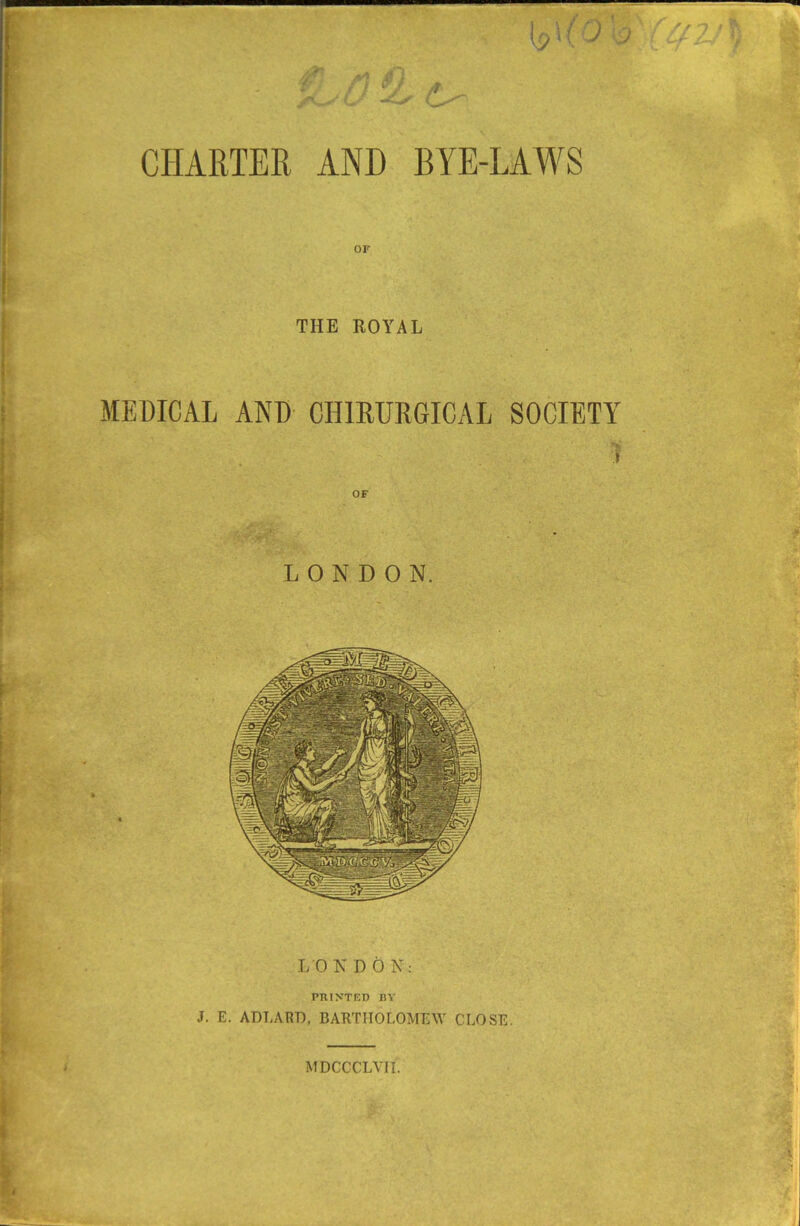 V j / ‘ / >f CHARTER AND BYE-LAWS THE ROYAL MEDICAL AND CHLRURGICAL SOCIETY LONDON. LON DON: PHINTED BY J. E. ADLART), BARTHOLOMEW CLOSE.