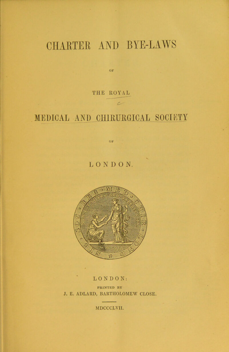 CHARTER AND BYE-LAWS OF THE ROYAL O' MEDICAL AND CH11HJRGICAL SOCIETY OF LONDON. LONDON: PRINTED BY J. E. ADLARD, BARTHOLOMEW CLOSE.