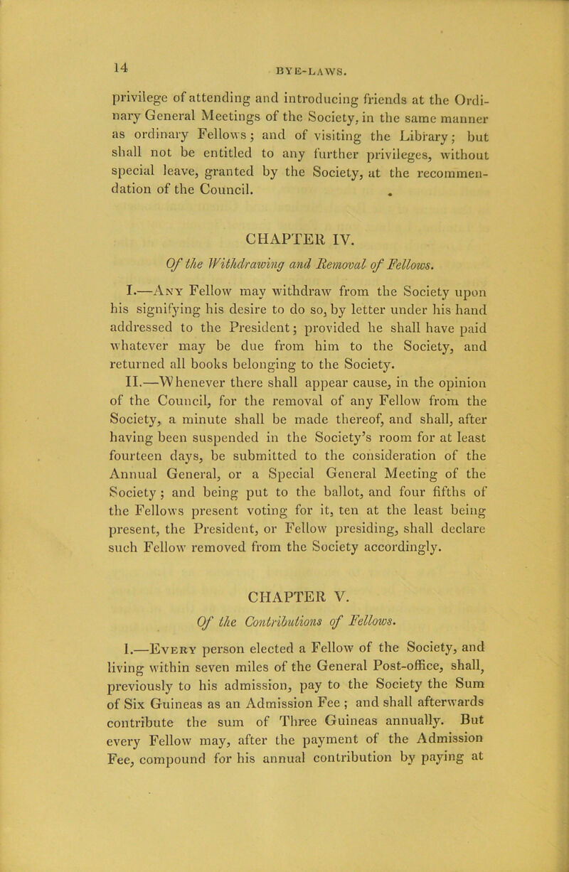 privilege of attending and introducing friends at the Ordi- nary General Meetings of the Society, in the same mariner as ordinary Fellows; and of visiting the Library; but shall not be entitled to any further privileges, without special leave, granted by the Society, at the recommen- dation of the Council. CHAPTER IV. Of the Withdrawing and Removal of Fellows. I. —Any Fellow may withdraw from the Society upon his signifying his desire to do so, by letter under his hand addressed to the President; provided he shall have paid whatever may be due from him to the Society, and returned all books belonging to the Society. II. —Whenever there shall appear cause, in the opinion of the Council, for the removal of any Fellow from the Society, a minute shall be made thereof, and shall, after having been suspended in the Society’s room for at least fourteen days, be submitted to the consideration of the Annual General, or a Special General Meeting of the Society ; and being put to the ballot, and four fifths of the Fellows present voting for it, ten at the least being present, the President, or Fellow presiding, shall declare such Fellow removed from the Society accordingly. CHAPTER V. Of the Contributions of Fellows. 1.—Every person elected a Fellow of the Society, and living within seven miles of the General Post-office, shall, previously to his admission, pay to the Society the Sum of Six Guineas as an Admission Fee ; and shall afterwards contribute the sum of Three Guineas annually. But every Fellow may, after the payment of the Admission Fee, compound for his annual contribution by paying at