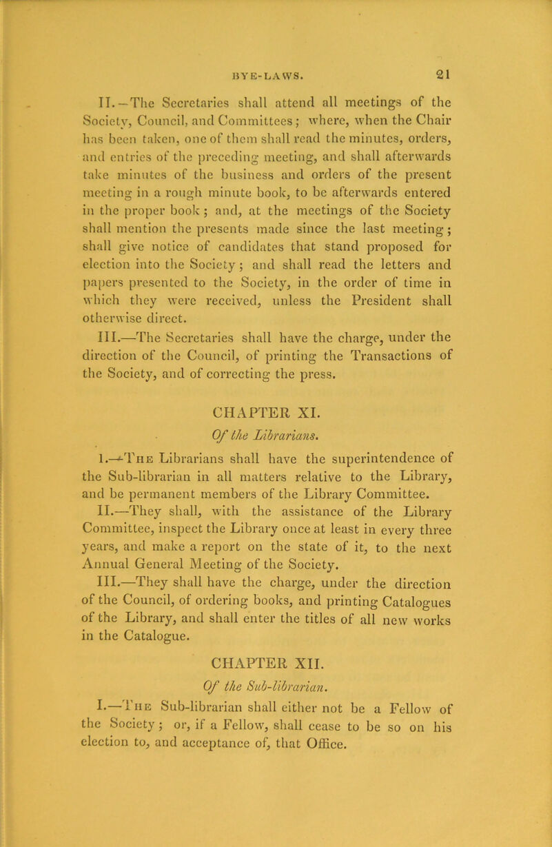 II. —The Secretaries shall attend all meetings of the Society, Council, and Committees; where, when the Chair has been taken, one of them shall read the minutes, orders, and entries of the preceding meeting, and shall afterwards take minutes of the business and orders of the present meeting in a rough minute book, to be afterwards entered in the proper book ; and, at the meetings of the Society shall mention the presents made since the last meeting ; shall give notice of candidates that stand proposed for election into the Society ; and shall read the letters and papers presented to the Society, in the order of time in which they were received, unless the President shall otherwise direct. III. —The Secretaries shall have the charge, under the direction of the Council, of printing the Transactions of the Society, and of correcting the press. CHAPTER XI. Of the Librarians. I. —1-The Librarians shall have the superintendence of the Sub-librarian in all matters relative to the Library, and be permanent members of the Library Committee. II. —They shall, with the assistance of the Library Committee, inspect the Library once at least in every three years, and make a report on the state of it, to the next Annual General Meeting of the Society. III. —They shall have the charge, under the direction of the Council, of ordering books, and printing Catalogues of the Library, and shall enter the titles of all new works in the Catalogue. CHAPTER XII. Of the Sub-librarian. I-—The Sub-librarian shall either not be a Fellow of the Society; or, if a Fellow, shall cease to be so on his election to, and acceptance of, that Office.