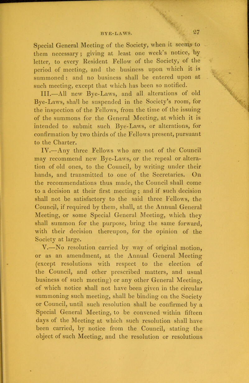 Special General Meeting of the Society, when it seems to them necessary; giving at least one week’s notice, by letter, to every Resident Fellow of the Society, of the period of meeting, and the business upon which it is summoned : and no business shall be entered upon at such meeting, except that which has been so notified. III. —All new Bye-Laws, and all alterations of old Bye-Laws, shall be suspended in the Society’s room, for the inspection of the Fellows, from the time of the issuing of the summons for the General Meeting, at which it is intended to submit such Bye-Laws, or alterations, for confirmation by two thirds of the Fellows present, pursuant to the Charter. IV. —Any three Fellows who are not of the Council may recommend new Bye-Laws, or the repeal or altera- tion of old ones, to the Council, by writing under their hands, and transmitted to one of the Secretaries. On the recommendations thus made, the Council shall come to a decision at their first meeting ; and if such decision shall not be satisfactory to the said three Fellows, the Council, if required by them, shall, at the Annual General Meeting, or some Special General Meeting, which they shall summon for the purpose, bring the same forward, with their decision thereupon, for the opinion of the Society at large. V. —No resolution carried by way of original motion, or as an amendment, at the Annual General Meeting (except resolutions with respect to the election of the Council, and other prescribed matters, and usual business of such meeting) or any other General Meeting, of which notice shall not have been given in the circular summoning such meeting, shall be binding on the Society or Council, until such resolution shall be confirmed by a Special General Meeting, to be convened within fifteen days of the Meeting at which such resolution shall have been carried, by notice from the Council, stating the object of such Meeting, and the resolution or resolutions