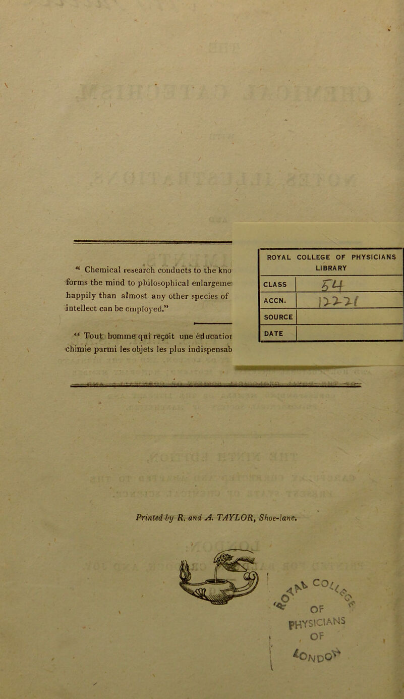 “ Chemical research conducts to the kno forms the mind to philosophical enlargemei happily than almost any other species of intellect can be employed.” “ Tout bommequi revolt une educatior chimie parmi lesobjets les plus indispensab ROYAL COLLEGE OF PHYSICIANS LIBRARY CLASS 6 ^ ACCN. SOURCE DATE Printed by R. and A. TAYLOR, Shoe-lane, physicians . , OF