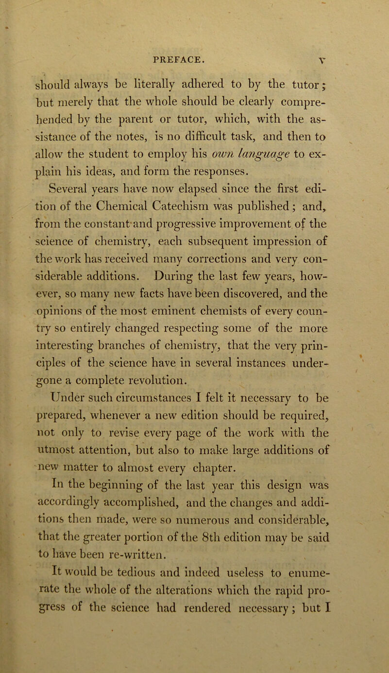 should always be literally adhered to by the tutor; hut merely that the whole should be clearly compre- hended by the parent or tutor, which, with the as- sistance of the notes, is no difficult task, and then to allow the student to employ his own la7iguage to ex- plain his ideas, and form the responses. Several years have now elapsed since the first edi- tion of the Chemical Catechism was published; and, from the constant'and progressive improvement, of the science of chemistry, each subsequent impression of the work has received many corrections and very con- siderable additions. During the last few years, how- ever, so many new facts have been discovered, and the opinions of the most eminent chemists of every coun- try so entirely changed respecting some of the more interesting branches of chemistry, that the very prin- ciples of the science have in several instances under- gone a complete revolution. Under such circumstances I felt it necessary to be prepared, whenever a new edition should be required, not only to revise every page of the work with the utmost attention, but also to make large additions of new matter to almost every chapter. In the beginning of the last year this design was accordingly accomplished, and the changes and addi- tions then made, were so numerous and considerable, that the greater portion of the 8th edition may be said to have been re-written. It would be tedious and indeed useless to enume- rate the whole of the alterations which the rapid pro- gress of the science had rendered necessary; hut I