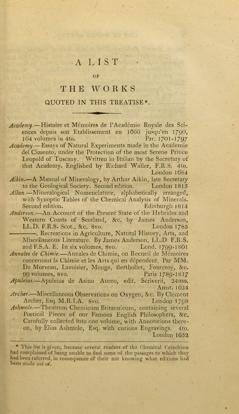 A LIST OF THE WORKS QUOTED IN THIS TREATISE*. Academy.—Histoire et Memoires de I’Academie Royale des Sci- ences depuis son Etablissement en 1666 ju=qu’en 1790> 164 volumes in 4to. Par. 170I-I/97 Academy.—Essays of Natural Experiments made in the Academic del Cimento, under the Protection of the most Serene Prince Leopold of Tuscany. Written in Italian by the Secretary of that Academy. Englished by Richard Waller, F.R.S. 4to. London l684 Aihin.—A Manual of Mineralogy, by Arthur Aikin, late Secretary to the Geological Society. Second edition. London 1815 Allan.—Mineralogical Nomenclature, alphabetically arranged, with Synoptic Tables of the Chemical Analysis of Minerals. Second edition. Edinburgh 1814 Anderson.—An Account of the Present State of the Hebrides and Western Coasts of Scotland, &c. by James Anderson, • LL.D. F.R.S. Scot., &c. 8vo. London 1785 . Recreations in Agriculture, Natural History, Arts, and Miscellaneous Literature. By James Anderson, LL.D. F.R.S. and F.S.A. E. In six volumes, 8vo. Lend. 1799-I8OI Annales de Chimie.—Annales de Chimie, ou Recueil de Memoires concernant la Chimie et les Arts qui en dependent. Par MM. De Morveau, Lavoisier, Monge, Berthollet, Fourcroy, &c. 99 volumes, 8vo. Paris 1789-I817 Apuleius.—Apuleius de Asino Aureo, edit. Scriverii, 24mo. Amst. i 624 Archer.—Miscellaneous Observations on Oxygen, &c. By Clement Archer, Esq. M.R.I.A. 8vo. London 1798 Ashmole.—Theatrum Chemicum Britannicum, containing several Poetical Pieces of our Famous English Philosophers, &c. Carefully collected into one volume, with Annotations there- on, by Elias Ashmole, Esq. with curious Engravings. 4to. London 1652 * This list is given, because several readers of the Chemical Catechism had complained of being unable to find some of the passages to wliich they had been referred, in consequence of their not knowing wliat editions had been made use of .