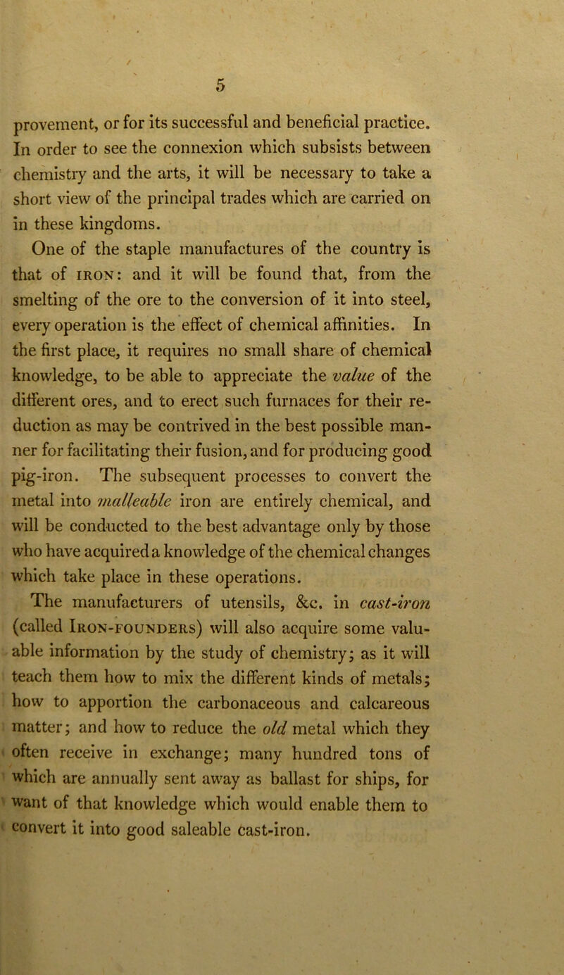 / provement, or for its successful and beneficial practice. In order to see the connexion which subsists between chemistry and the arts, it will be necessary to take a short view of the principal trades which are carried on in these kingdoms. One of the staple manufactures of the country is that of iron: and it will be found that, from the smelting of the ore to the conversion of it into steel, every operation is the effect of chemical affinities. In the first place, it requires no small share of chemical knowledge, to be able to appreciate the value of the different ores, and to erect such furnaces for their re- duction as may be contrived in the best possible man- ner for facilitating their fusion, and for producing good pig-iron. The subsequent processes to convert the metal into malleable iron are entirely chemical, and will be conducted to the best advantage only by those who have acquired a knowledge of the chemical changes which take place in these operations. The manufacturers of utensils, &c. in cast-iron (called Iron-founders) will also acquire some valu- able information by the study of chemistry; as it will teach them how to mix the different kinds of metals; how to apportion the carbonaceous and calcareous matter; and how to reduce the old metal which they often receive in exchange; many hundred tons of which are annually sent away as ballast for ships, for want of that knowledge which would enable them to convert it into good saleable cast-iron.